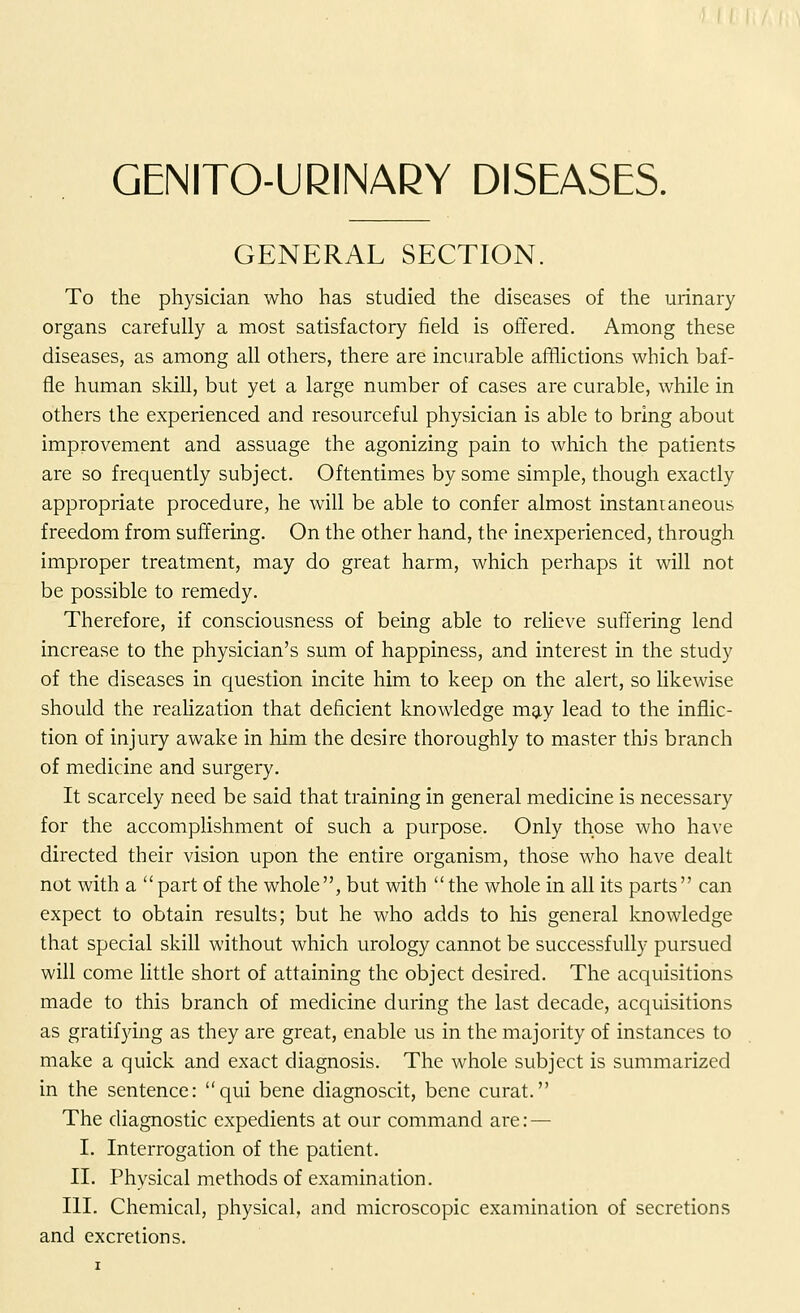 GENITOURINARY DISEASES. GENERAL SECTION. To the physician who has studied the diseases of the urinary organs carefully a most satisfactory field is offered. Among these diseases, as among all others, there are incurable afflictions which baf- fle human skill, but yet a large number of cases are curable, while in others the experienced and resourceful physician is able to bring about improvement and assuage the agonizing pain to which the patients are so frequently subject. Oftentimes by some simple, though exactly appropriate procedure, he will be able to confer almost instantaneous freedom from suffering. On the other hand, the inexperienced, through improper treatment, may do great harm, which perhaps it will not be possible to remedy. Therefore, if consciousness of being able to relieve suffering lend increase to the physician's sum of happiness, and interest in the study of the diseases in question incite him to keep on the alert, so likewise should the realization that deficient knowledge may lead to the inflic- tion of injury awake in him the desire thoroughly to master this branch of medicine and surgery. It scarcely need be said that training in general medicine is necessary for the accomplishment of such a purpose. Only those who have directed their vision upon the entire organism, those who have dealt not with a  part of the whole, but with  the whole in all its parts can expect to obtain results; but he who adds to his general knowledge that special skill without which urology cannot be successfully pursued will come little short of attaining the object desired. The acquisitions made to this branch of medicine during the last decade, acquisitions as gratifying as they are great, enable us in the majority of instances to make a quick and exact diagnosis. The whole subject is summarized in the sentence: qui bene diagnoscit, bene curat. The diagnostic expedients at our command are: — I. Interrogation of the patient. II. Physical methods of examination. III. Chemical, physical, and microscopic examination of secretions and excretions.
