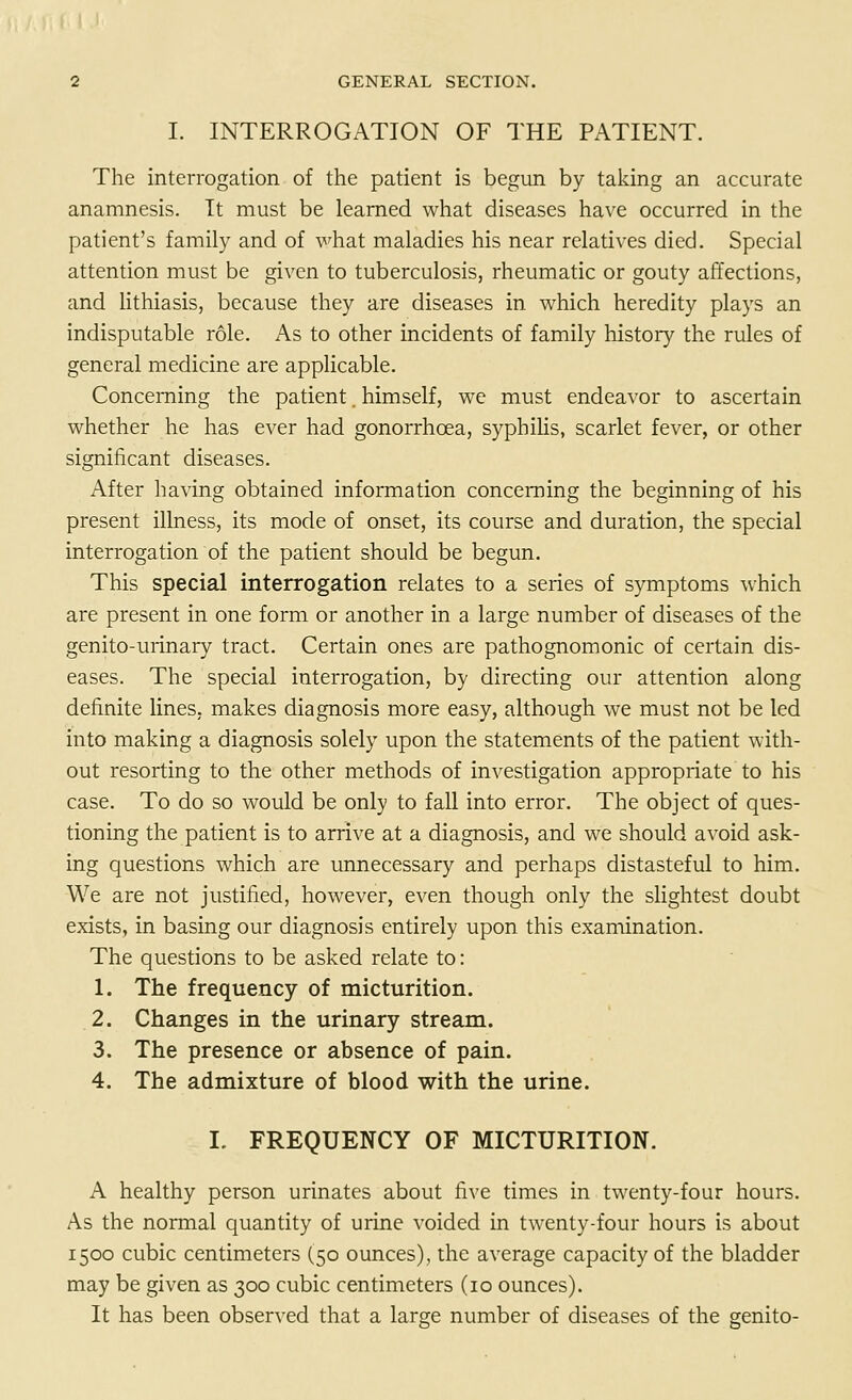 I. INTERROGATION OF THE PATIENT. The interrogation of the patient is begun by taking an accurate anamnesis. It must be learned what diseases have occurred in the patient's family and of what maladies his near relatives died. Special attention must be given to tuberculosis, rheumatic or gouty affections, and lithiasis, because they are diseases in which heredity plays an indisputable role. As to other incidents of family history the rules of general medicine are applicable. Concerning the patient. himself, we must endeavor to ascertain whether he has ever had gonorrhoea, syphilis, scarlet fever, or other significant diseases. After having obtained information concerning the beginning of his present illness, its mode of onset, its course and duration, the special interrogation of the patient should be begun. This special interrogation relates to a series of symptoms which are present in one form or another in a large number of diseases of the genito-urinary tract. Certain ones are pathognomonic of certain dis- eases. The special interrogation, by directing our attention along definite lines, makes diagnosis more easy, although we must not be led into making a diagnosis solely upon the statements of the patient with- out resorting to the other methods of investigation appropriate to his case. To do so would be only to fall into error. The object of ques- tioning the patient is to arrive at a diagnosis, and we should avoid ask- ing questions which are unnecessary and perhaps distasteful to him. We are not justified, however, even though only the slightest doubt exists, in basing our diagnosis entirely upon this examination. The questions to be asked relate to: 1. The frequency of micturition. 2. Changes in the urinary stream. 3. The presence or absence of pain. 4. The admixture of blood with the urine. I. FREQUENCY OF MICTURITION. A healthy person urinates about five times in twenty-four hours. As the normal quantity of urine voided in twenty-four hours is about 1500 cubic centimeters (50 ounces), the average capacity of the bladder may be given as 300 cubic centimeters (10 ounces). It has been observed that a large number of diseases of the genito-