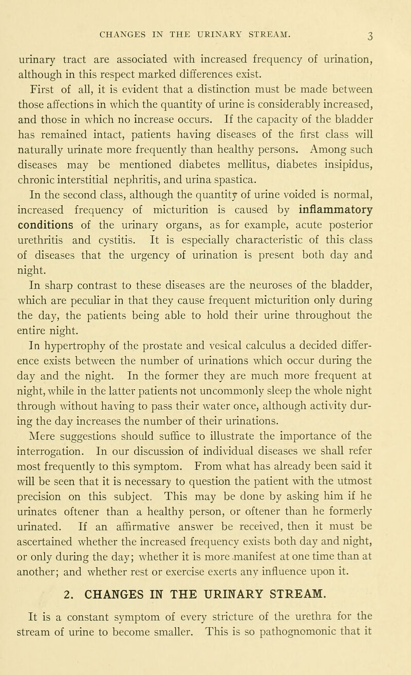urinary tract are associated with increased frequency of urination, although in this respect marked differences exist. First of all, it is evident that a distinction must be made between those affections in which the quantity of urine is considerably increased, and those in which no increase occurs. If the capacity of the bladder has remained intact, patients having diseases of the first class will naturally urinate more frequently than healthy persons. Among such diseases may be mentioned diabetes mellitus, diabetes insipidus, chronic interstitial nephritis, and urina spastica. In the second class, although the quantity of urine voided is normal, increased frequency of micturition is caused by inflammatory conditions of the urinary organs, as for example, acute posterior urethritis and cystitis. It is especially characteristic of this class of diseases that the urgency of urination is present both day and night. In sharp contrast to these diseases are the neuroses of the bladder, which are peculiar in that they cause frequent micturition only during the day, the patients being able to hold their urine throughout the entire night. In hypertrophy of the prostate and vesical calculus a decided differ- ence exists between the number of urinations which occur during the day and the night. In the former they are much more frequent at night, while in the latter patients not uncommonly sleep the whole night through without having to pass their water once, although activity dur- ing the day increases the number of their urinations. Mere suggestions should suffice to illustrate the importance of the interrogation. In our discussion of individual diseases we shall refer most frequently to this symptom. From what has already been said it will be seen that it is necessary to question the patient with the utmost precision on this subject. This may be done by asking him if he urinates oftener than a healthy person, or oftener than he formerly urinated. If an affirmative answer be received, then it must be ascertained whether the increased frequency exists both day and night, or only during the day; whether it is more .manifest at one time than at another; and whether rest or exercise exerts any influence upon it. 2. CHANGES IN THE URINARY STREAM. It is a constant symptom of every stricture of the urethra for the stream of urine to become smaller. This is so pathognomonic that it