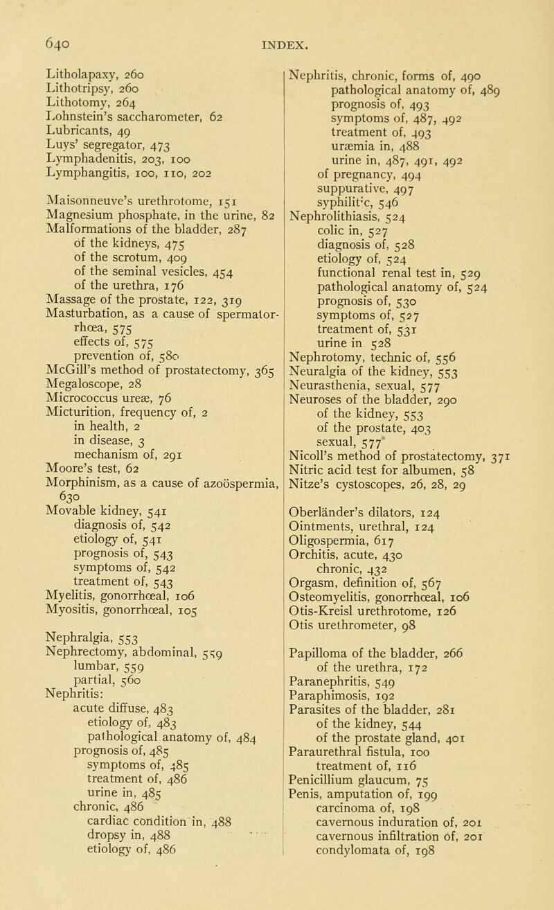 Litholapaxy, 260 Lithotripsy, 260 Lithotomy, 264 Lohnstein's saccharometer, 62 Lubricants, 49 Luys' segregator, 473 Lymphadenitis, 203, 100 Lymphangitis, 100, no, 202 Maisonneuve's urethrotome, 151 Magnesium phosphate, in the urine, 82 Malformations of the bladder, 287 of the kidneys, 475 of the scrotum, 409 of the seminal vesicles, 454 of the urethra, 176 Massage of the prostate, 122, 319 Masturbation, as a cause of spermator- rhoea, 575 effects of, 575 prevention of, 580 McGilPs method of prostatectomy, 365 Megaloscope, 28 Micrococcus ureae, 76 Micturition, frequency of, 2 in health, 2 in disease, 3 mechanism of, 291 Moore's test, 62 Morphinism, as a cause of azoospermia, 630 Movable kidney, 541 diagnosis of, 542 etiology of, 541 prognosis of, 543 symptoms of, 542 treatment of, 543 Myelitis, gonorrhceal, 106 Myositis, gonorrhceal, 105 Nephralgia, 553 Nephrectomy, abdominal, 5^9 lumbar, 559 partial, 560 Nephritis: acute diffuse, 483 etiology of, 483 palhological anatomy of, 484 prognosis of, 485 symptoms of, 485 treatment of, 486 urine in, 485 chronic, 486 cardiac condition in, 488 dropsy in, 488 etiology of, 486 Nephritis, chronic, forms of, 490 pathological anatomy of, 489 prognosis of, 493 symptoms of, 487, 492 treatment of, 493 uraemia in, 488 urine in, 487, 491, 492 of pregnancy, 494 suppurative, 497 syphilitic, 546 Nephrolithiasis, 524 colic in, 527 diagnosis of, 528 etiology of, 524 functional renal test in, 529 pathological anatomy of, 524 prognosis of, 530 symptoms of, 527 treatment of, 531 urine in 528 Nephrotomy, technic of, 556 Neuralgia of the kidney, 553 Neurasthenia, sexual, 577 Neuroses of the bladder, 290 of the kidney, 553 of the prostate, 403 sexual, 577* Nicoll's method of prostatectomy, 371 Nitric acid test for albumen, 58 Nitze's cystoscopes, 26, 28, 29 Oberlander's dilators, 124 Ointments, urethral, 124 Oligospermia, 617 Orchitis, acute, 430 chronic, 432 Orgasm, definition of, 567 Osteomyelitis, gonorrhceal, 106 Otis-Kreisl urethrotome, 126 Otis urethrometer, 98 Papilloma of the bladder, 266 of the urethra, 172 Paranephritis, 549 Paraphimosis, 192 Parasites of the bladder, 281 of the kidney, 544 of the prostate gland, 401 Paraurethral fistula, 100 treatment of, 116 Penicillium glaucum, 75 Penis, amputation of, 199 carcinoma of, 198 cavernous induration of. 201 cavernous infiltration of, 201 condylomata of, 198