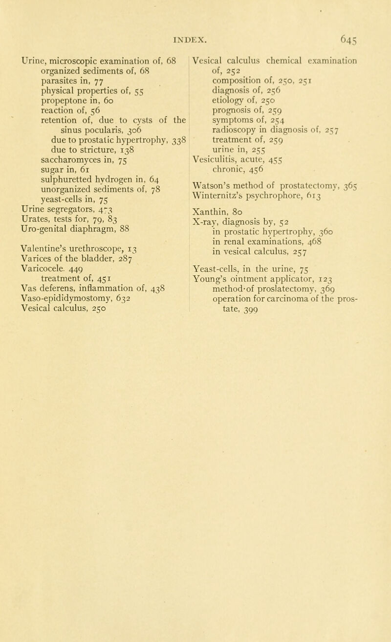 Urine, microscopic examination of, 68 organized sediments of, 68 parasites in, 77 physical properties of, 55 propeptone in, 60 reaction of, 56 retention of, due to cysts of the sinus pocularis, 306 due to prostatic hypertrophy, 338 due to stricture, 138 saccharomyces in, 75 sugar in, 61 sulphuretted hydrogen in, 64 unorganized sediments of, 78 yeast-cells in, 75 Urine segregators, 473 Urates, tests for, 79, 83 Uro-genital diaphragm, 88 Valentine's urethroscope, 13 Varices of the bladder, 287 Varicocele. 449 treatment of, 451 Vas deferens, inflammation of, 438 Vaso-epididymostomy, 632 Vesical calculus, 250 Vesical calculus chemical examination of, 252 composition of, 250, 251 diagnosis of, 256 etiology of, 250 prognosis of, 259 symptoms of, 254 radioscopy in diagnosis of, 257 treatment of, 259 urine in, 255 Vesiculitis, acute, 455 chronic, 456 Watson's method of prostatectomy, 365 Winternitz's psychrophore, 613 Xanthin, 80 X-ray, diagnosis by, 52 in prostatic hypertrophy, 360 in renal examinations, 468 in vesical calculus, 257 Yeast-cells, in the urine, 75 Young's ointment applicator, 123 method-of prostatectomy, 369 operation for carcinoma of the pros- tate, 399