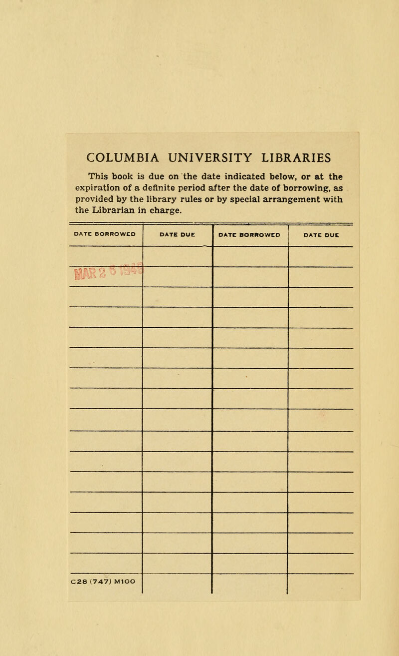 COLUMBIA UNIVERSITY LIBRARIES This book is due on the date indicated below, or at the expiration of a definite period after the date of borrowing, as provided by the library rules or by special arrangement with the Librarian in charge. DATC BORROWED DATE DUE l_— —.1 = DATE BORROWED DATE DUE C28 (747) MIOO