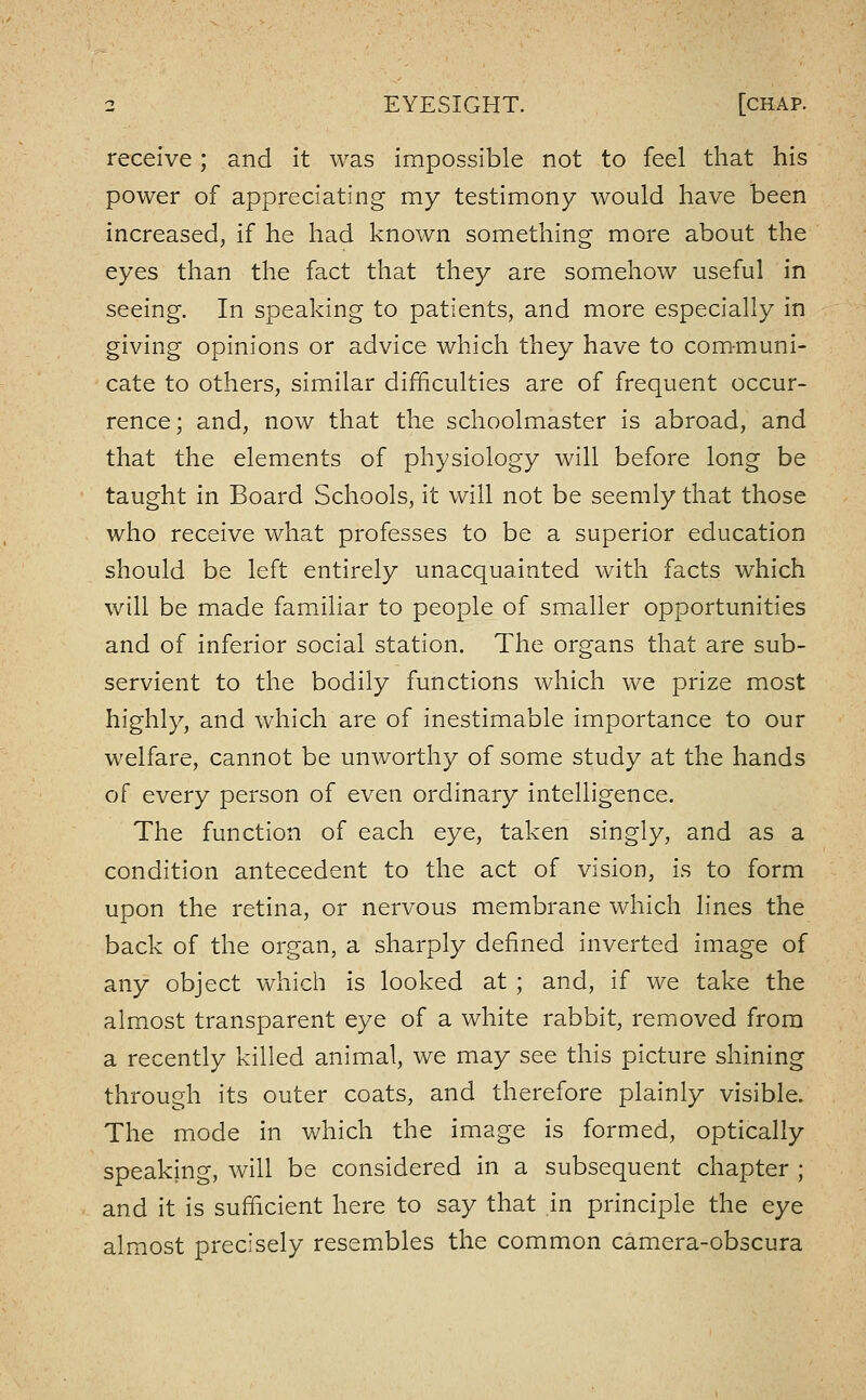receive; and it was impossible not to feel that his power of appreciating my testimony would have been increased, if he had known something more about the eyes than the fact that they are somehow useful in seeing. In speaking to patients, and more especially in giving opinions or advice which they have to communi- cate to others, similar difficulties are of frequent occur- rence; and, now that the schoolmaster is abroad, and that the elements of physiology will before long be taught in Board Schools, it will not be seemly that those who receive what professes to be a superior education should be left entirely unacquainted with facts which will be made familiar to people of smaller opportunities and of inferior social station. The organs that are sub- servient to the bodily functions which we prize most highly, and which are of inestimable importance to our welfare, cannot be unworthy of some study at the hands of every person of even ordinary intelligence. The function of each eye, taken singly, and as a condition antecedent to the act of vision, is to form upon the retina, or nervous membrane which lines the back of the organ, a sharply defined inverted image of any object which is looked at ; and, if we take the almost transparent eye of a white rabbit, removed from a recently killed animal, we may see this picture shining through its outer coats, and therefore plainly visible. The mode in v/hich the image is formed, optically speaking, will be considered in a subsequent chapter ; and it is sufficient here to say that in principle the eye almost precisely resembles the common camera-obscura