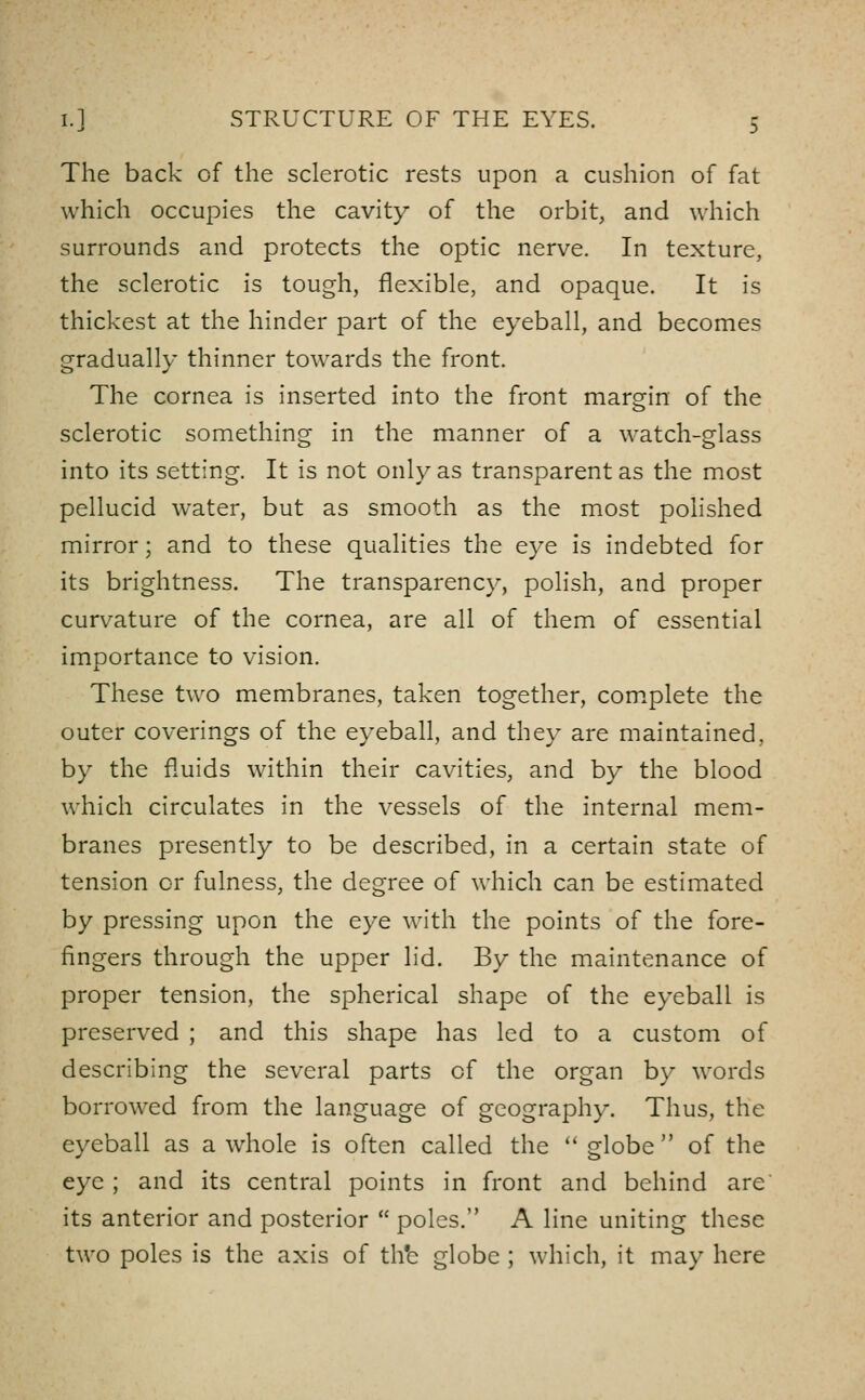 The back of the sclerotic rests upon a cushion of fat which occupies the cavity of the orbit, and which surrounds and protects the optic nerve. In texture, the sclerotic is tough, flexible, and opaque. It is thickest at the hinder part of the eyeball, and becomes gradually thinner towards the front. The cornea is inserted into the front margin of the sclerotic something in the manner of a watch-glass into its setting. It is not only as transparent as the most pellucid water, but as smooth as the most polished mirror; and to these qualities the eye is indebted for its brightness. The transparency, polish, and proper curvature of the cornea, are all of them of essential importance to vision. These two membranes, taken together, com^plete the outer coverings of the eyeball, and they are maintained, by the fluids within their cavities, and by the blood which circulates in the vessels of the internal mem- branes presently to be described, in a certain state of tension or fulness, the degree of which can be estimated by pressing upon the eye with the points of the fore- fingers through the upper lid. By the maintenance of proper tension, the spherical shape of the eyeball is preserved ; and this shape has led to a custom of describing the several parts of the organ by words borrowed from the language of geography. Thus, the eyeball as a whole is often called the  globe of the eye ; and its central points in front and behind are its anterior and posterior  poles. A line uniting these two poles is the axis of th*e globe ; which, it may here