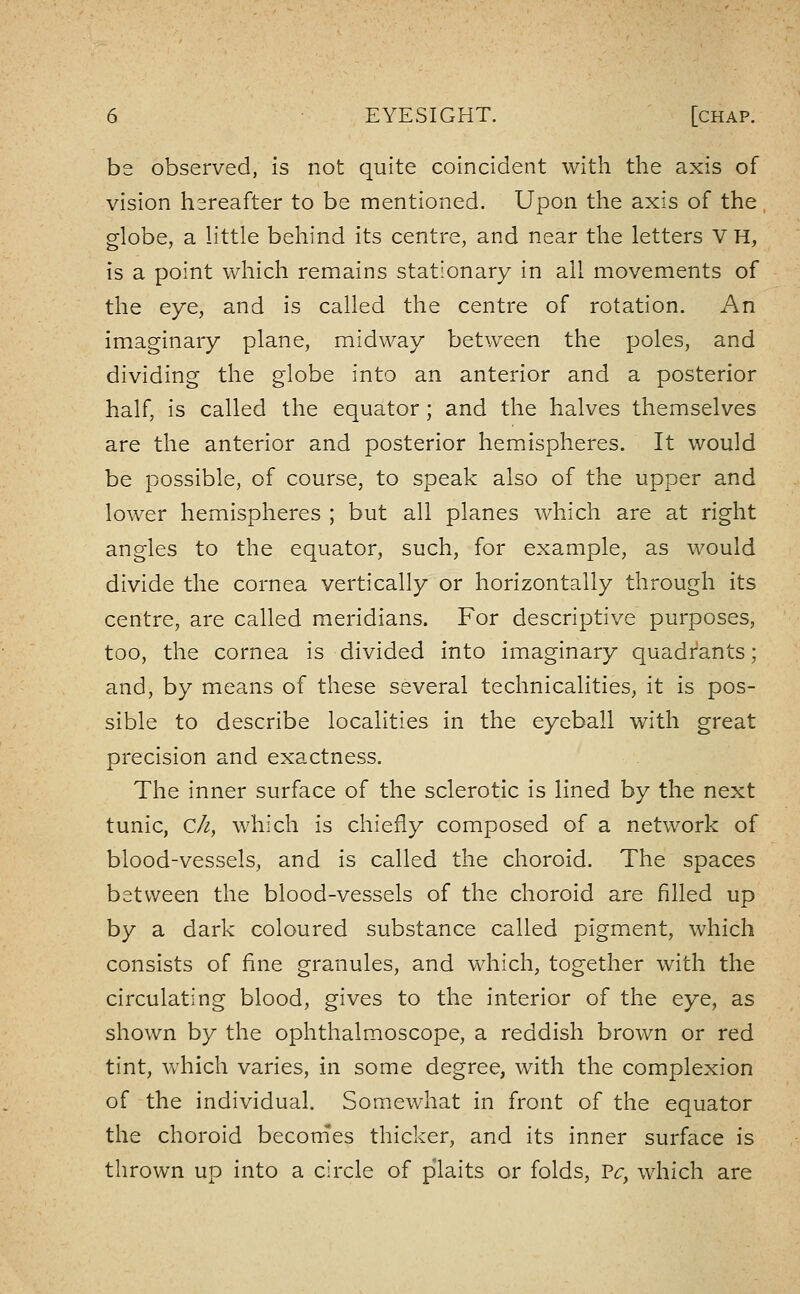 be observed, is not quite coincident with the axis of vision hereafter to be mentioned. Upon the axis of the globe, a little behind its centre, and near the letters V H, is a point which remains stationary in all movements of the eye, and is called the centre of rotation. An imaginary plane, midway between the poles, and dividing the globe into an anterior and a posterior half, is called the equator ; and the halves themselves are the anterior and posterior hemispheres. It would be possible, of course, to speak also of the upper and lower hemispheres ; but all planes which are at right angles to the equator, such, for example, as would divide the cornea vertically or horizontally through its centre, are called meridians. For descriptive purposes, too, the cornea is divided into imaginary quadi^ants; and, by means of these several technicalities, it is pos- sible to describe localities in the eyeball with great precision and exactness. The inner surface of the sclerotic is lined by the next tunic, C/2, which is chiefly composed of a network of blood-vessels, and is called the choroid. The spaces between the blood-vessels of the choroid are filled up by a dark coloured substance called pigment, which consists of fine granules, and which, together with the circulating blood, gives to the interior of the eye, as shown by the ophthalmoscope, a reddish brown or red tint, which varies, in some degree, with the complexion of the individual. Somewhat in front of the equator the choroid beconies thicker, and its inner surface is thrown up into a circle of plaits or folds, Pr, which are