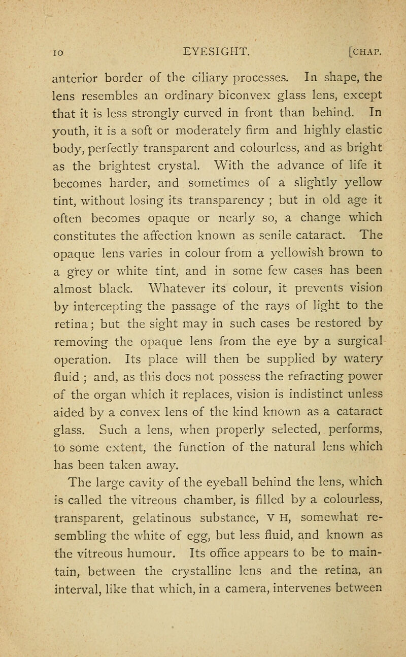anterior border of the ciliary processes. In shape, the lens resembles an ordinary biconvex glass lens, except that it is less strongly curved in front than behind. In youth, it is a soft or moderately firm and highly elastic body, perfectly transparent and colourless, and as bright as the brightest crystal. With the advance of life it becomes harder, and sometimes of a slightly yellow tint, without losing its transparency ; but in old age it often becomes opaque or nearly so, a change which constitutes the affection known as senile cataract. The opaque lens varies in colour from a yellowish brown to a grey or white tint, and in some few cases has been almost black. Whatever its colour, it prevents vision by intercepting the passage of the rays of light to the retina; but the sight may in such cases be restored by removing the opaque lens from the eye by a surgical operation. Its place will then be supplied by watery fluid ; and, as this does not possess the refracting power of the organ which it replaces, vision is indistinct unless aided by a convex lens of the kind known as a cataract glass. Such a lens, when properly selected, performs, to some extent, the function of the natural lens which has been taken away. The large cavity of the eyeball behind the lens, which is called the vitreous chamber, is filled by a colourless, transparent, gelatinous substance, V H, som.ewhat re- sembling the white of egg, but less fluid, and known as the vitreous humour. Its office appears to be to main- tain, between the crystalline lens and the retina, an interval, like that which, in a camera, intervenes between