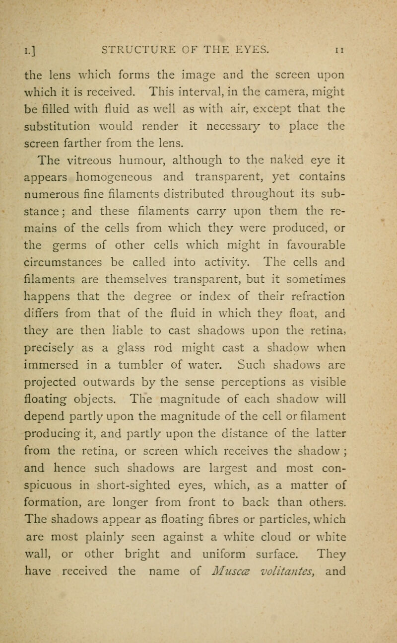 the lens which forms the imag^e and the screen upon which it is received. This interval, in the camera, might be filled with fluid as well as with air, except that the substitution would render it necessary to place the screen farther from the lens. The vitreous humour, although to the naked eye it appears homogeneous and transparent, yet contains numerous fine filaments distributed throughout its sub- stance ; and these filaments carry upon them the re- mains of the cells from which they were produced, or the germs of other cells which might in favourable circumstances be called into activity. The cells and filaments are themselves transparent, but it sometimes happens that the degree or index of their refraction difi'ers from that of the fluid in which they float, and they are then liable to cast shadows upon the retina, precisely as a glass rod might cast a shadow when immersed in a tumbler of water. Such shadows are projected outwards by the sense perceptions as visible floating objects. The magnitude of each shadow will depend partly upon the magnitude of the cell or filament producing it, and partly upon the distance of the latter from the retina, or screen which receives the shadow ; and hence such shadows are larcrest and most con- spicuous in short-sighted eyes, which, as a matter of formation, are longer from front to back than others. The shadows appear as floating fibres or particles, which are most plainly seen against a white cloud or white wall, or other bright and uniform surface. They have recci\'ed the name of Miisccs volitantes, and