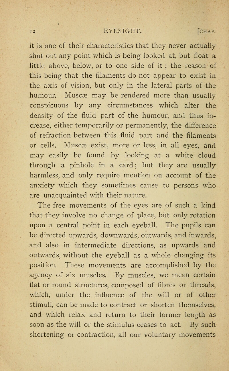 it is one of their characteristics that they never actually- shut out any point which is being looked at, but float a little above, below, or to one side of it ; the reason of this being that the filaments do not appear to exist in the axis of vision, but only in the lateral parts of the humour. Muscse may be rendered more than usually conspicuous by any circumstances which alter the density of the fluid part of the humour, and thus in- crease, either temporarily or permanently, the difference of refraction between this fluid part and the filaments or cells. Musc^ exist, more or less, in all eyes, and may easily be found by looking at a white cloud through a pinhole in a card; but they are usually harmless, and only require mention on account of the anxiety which they sometimes cause to persons who are unacquainted with their nature. The free movements of the eyes are of such a kind that they involve no change of place, but only rotation upon a central point in each eyeball. The pupils can be directed upwards, downwards, outwards, and inwards, and also in intermediate directions, as upwards and outwards, without the eyeball as a whole changing its position. These movements are accomplished by the agency of six muscles. By muscles, we mean certain flat or round structures, composed of fibres or threads, which, under the influence of the will or of other stimuli, can be made to contract or shorten themselves, and which relax and return to their former length as soon as the will or the stimulus ceases to act. By such shortening or contraction, all our voluntary movements