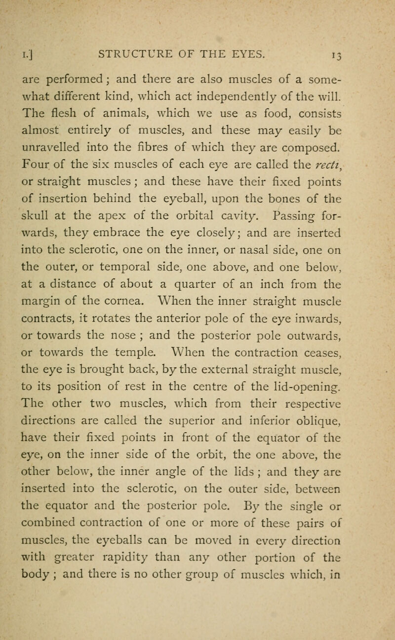 are performed; and there are also muscles of a some- what different kind, which act independently of the will. The flesh of animals, which we use as food, consists almost entirely of muscles, and these may easily be unravelled into the fibres of which they are composed. Four of the six muscles of each eye are called the 7'ecti^ or straight muscles; and these have their fixed points of insertion behind the eyeball, upon the bones of the skull at the apex of the orbital cavity. Passing for- wards, they embrace the eye closely; and are inserted into the sclerotic, one on the inner, or nasal side, one on the outer, or temporal side, one above, and one below, at a distance of about a quarter of an inch from the margin of the cornea. When the inner straight muscle contracts, it rotates the anterior pole of the eye inwards, or towards the nose ; and the posterior pole outwards, or towards the temple. When the contraction ceases, the eye is brought back, by the external straight muscle, to its position of rest in the centre of the lid-opening. The other two muscles, which from their respective directions are called the superior and inferior oblique, have their fixed points in front of the equator of the eye, on the inner side of the orbit, the one above, the other below, the inner angle of the lids ; and they arc inserted into the sclerotic, on the outer side, between the equator and the posterior pole. By the single or combined contraction of one or more of these pairs of muscles, the eyeballs can be moved in every direction with greater rapidity than any other portion of the body ; and there is no other group of muscles which, in