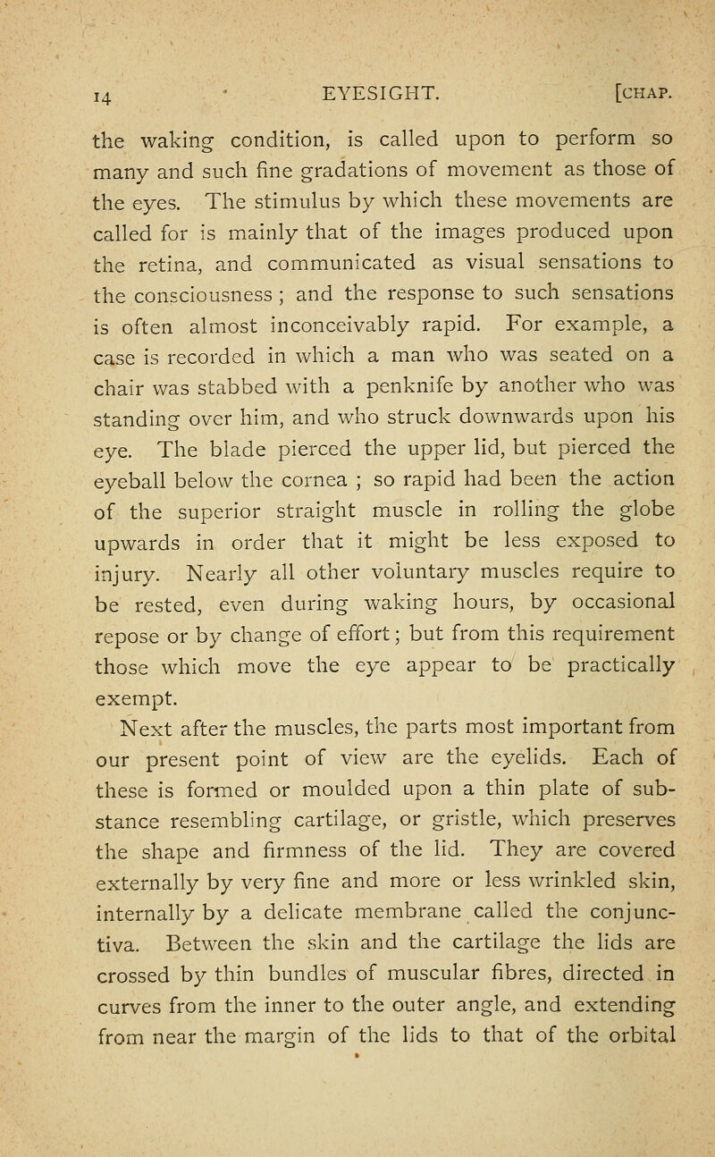 the waking condition, is called upon to perform so many and such fine gradations of movement as those of the eyes. The stimulus by which these movements are called for is mainly that of the images produced upon the retina, and communicated as visual sensations to the consciousness ; and the response to such sensations is often almost inconceivably rapid. For example, a case is recorded in which a man Avho was seated on a chair was stabbed with a penknife by another who was standing over him, and who struck downwards upon his eye. The blade pierced the upper lid, but pierced the eyeball below the cornea ; so rapid had been the action of the superior straight muscle in rolling the globe upwards in order that it might be less exposed to injury. Nearly all other voluntary muscles require to be rested, even during waking hours, by occasional repose or by change of effort; but from this requirement those which move the eye appear to be practically exempt. Next after the muscles, the parts most important from our present point of view are the eyelids. Each of these is formed or moulded upon a thin plate of sub- stance resembling cartilage, or gristle, which preserves the shape and firmness of the lid. They are covered externally by very fine and more or less wrinkled skin, internally by a delicate membrane called the conjunc- tiva. Between the skin and the cartilage the lids are crossed by thin bundles of muscular fibres, directed in curves from the inner to the outer angle, and extending from near the margin of the lids to that of the orbital