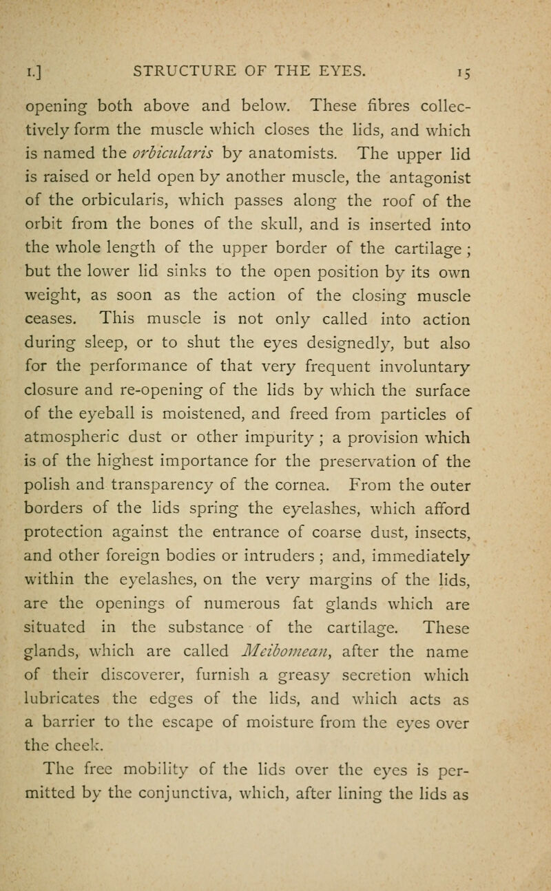 opening both above and below. These fibres collec- tively form the muscle which closes the lids, and which is named the orbicularis by anatomists. The upper lid is raised or held open by another muscle, the antagonist of the orbicularis, which passes along the roof of the orbit from the bones of the skull, and is inserted into the whole length of the upper border of the cartilage ; but the lower lid sinks to the open position by its own weight, as soon as the action of the closing muscle ceases. This muscle is not only called into action during sleep, or to shut the eyes designedly, but also for the performance of that very frequent involuntary closure and re-opening of the lids by which the surface of the eyeball is moistened, and freed from particles of atmospheric dust or other impurity ; a provision which is of the highest importance for the preservation of the polish and transparency of the cornea. From the outer borders of the lids spring the eyelashes, which afford protection against the entrance of coarse dust, insects, and other foreign bodies or intruders ; and, immediately within the eyelashes, on the very margins of the lids, are the openings of numerous fat glands which are situated in the substance of the cartilage. These glands, which are called Meibomean, after the name of their discoverer, furnish a greasy secretion which lubricates the edges of the lids, and which acts as a barrier to the escape of moisture from the eyes over the cheek. The free mobility of the lids over the eyes is per- mitted by the conjunctiva, which, after lining the lids as
