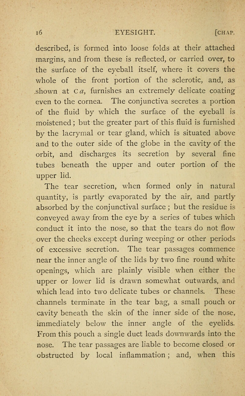 described, is formed into loose folds at their attached margins, and from these is reflected, or carried over, to the surface of the eyeball itself, where it covers the whole of the front portion of the sclerotic, and, as .shown at Ca, furnishes an extremely delicate coating even to the cornea. The conjunctiva secretes a portion of the fluid by which the surface of the eyeball is moistened; but the greater part of this fluid is furnished by the lacrymal or tear gland, which is situated above and to the outer side of the globe in the cavity of the orbit, and discharges its secretion by several fine tubes beneath the upper and outer portion of the upper lid. The tear secretion, when formed only in natural quantity, is partly evaporated by the air, and partly absorbed by the conjunctival surface ; but the residue is conveyed away from the eye by a series of tubes which conduct it into the nose, so that the tears do not flow over the cheeks except during weeping or other periods of excessive secretion. The tear passages commence near the inner angle of the lids by two fine round white openings, which are plainly visible when either the upper or lower lid is drawn somewhat outwards, and which lead into two delicate tubes or channels. These channels terminate in the tear bag, a small pouch or cavity beneath the skin of the inner side of the nose, immediately below the inner angle of the eyeHds. From this pouch a single duct leads downwards into the nose. The tear passages are liable to become closed or obstructed by local inflammation ; and, when this