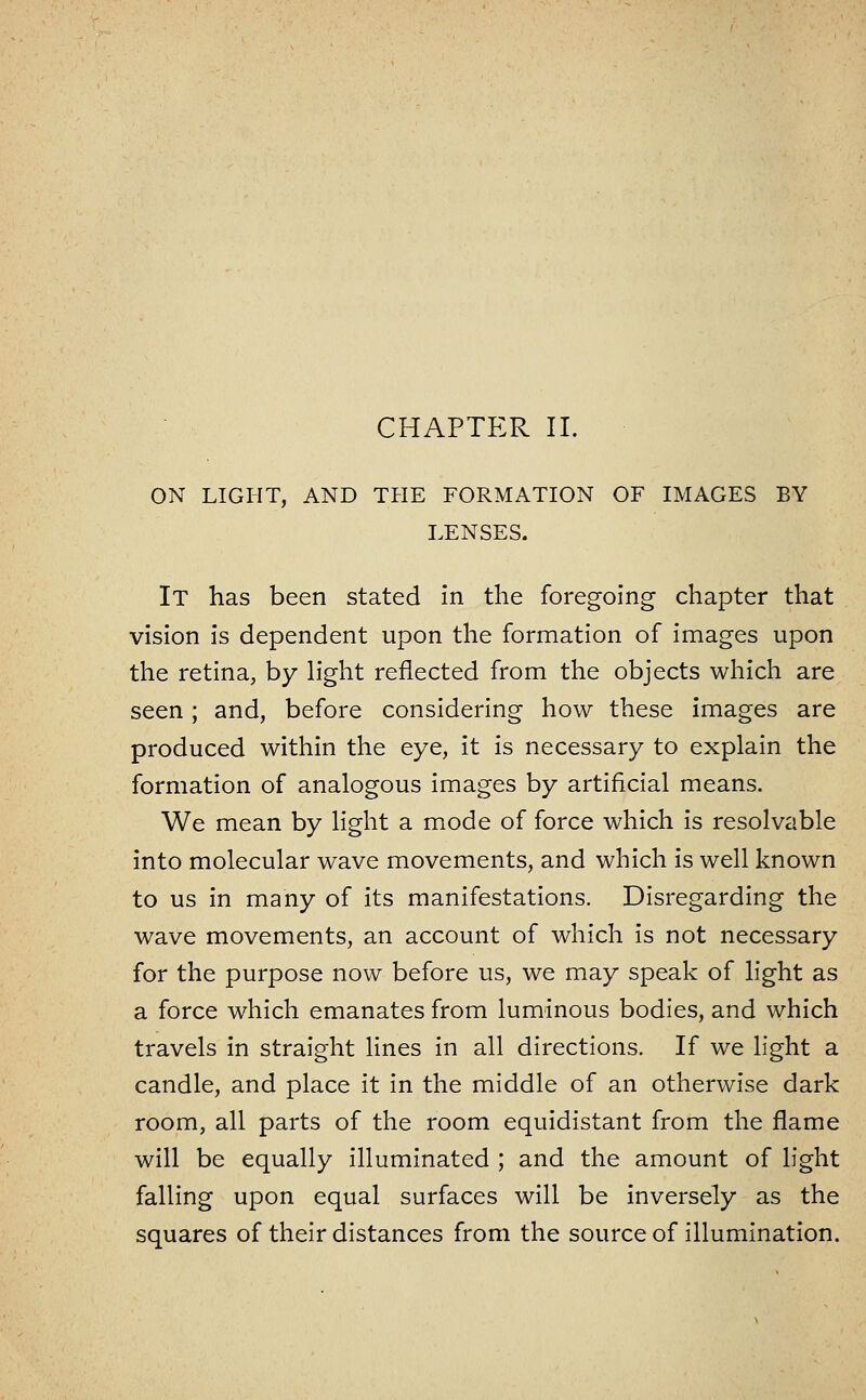 CHAPTER II. ON LIGHT, AND THE FORMATION OF IMAGES BY LENSES. It has been stated In the foregoing chapter that vision is dependent upon the formation of images upon the retina, by h'ght reflected from the objects which are seen; and, before considering how these images are produced within the eye, it is necessary to explain the formation of analogous images by artificial means. We mean by light a mode of force which is resolvable into molecular wave movements, and which is well known to us in many of its manifestations. Disregarding the wave movements, an account of which is not necessary for the purpose now before us, we may speak of light as a force which emanates from luminous bodies, and which travels in straight lines in all directions. If we hght a candle, and place it in the middle of an otherwise dark room, all parts of the room equidistant from the flame will be equally illuminated ; and the amount of light falling upon equal surfaces will be inversely as the squares of their distances from the source of illumination.