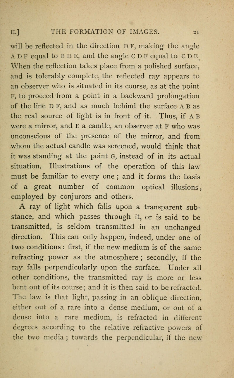 will be reflected in the direction D F, making the angle A D F equal to B D E, and the angle CDF equal to C D E^ When the reflection takes place from a polished surface, and is tolerably complete, the reflected ray appears to an observer who is situated in its course, as at the point F, to proceed from a point in a backward prolongation of the line D F, and as much behind the surface A B as the real source of light is in front of it. Thus, if A B were a mirror, and E a candle, an observer at F who was unconscious of the presence of the mirror, and from whom the actual candle was screened, would think that it was standing at the point G, instead of in its actual situation. Illustrations of the operation of this law- must be familiar to every one ; and it forms the basis of a great number of common optical illusions, employed by conjurors and others. A ray of light which falls upon a transparent sub- stance, and which passes through it, or is said to be transmitted, is seldom transmitted in an unchanged direction. This can only happen, indeed, under one of two conditions: first, if the new medium is of the same refracting power as the atmosphere; secondly, if the ray falls perpendicularly upon the surface. Under all other conditions, the transmitted ray is more or less bent out of its course; and it is then said to be refracted. The law is that light, passing in an oblique direction, either out of a rare into a dense medium, or out of a dense into a rare medium, is refracted in different degrees according to the relative refractive powers of the two media ; towards the perpendicular, if the new