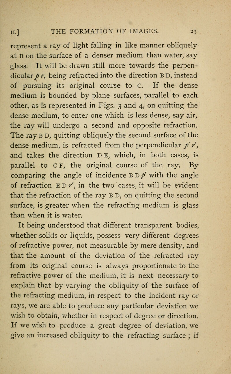 represent a ray of light falling in like manner obliquely at B on the surface of a denser medium than water, say glass. It will be drawn still more towards the perpen- dicular/r, being refracted into the direction BD, instead of pursuing its original course to C. If the dense medium is bounded by plane surfaces, parallel to each other, as is represented in Figs. 3 and 4, on quitting the dense medium, to enter one which is less dense, say air, the ray will undergo a second and opposite refraction. The ray B D, quitting obliquely the second surface of the dense medium, is refracted from the perpendicular p' r\ and takes the direction D E, which, in both cases, is parallel to C F, the original course of the ray. By comparing the angle of incidence B D/' with the angle of refraction E D /, in the two cases, it will be evident that the refraction of the ray B D, on quitting the second surface, is greater when the refracting medium is glass than when it is water. It being understood that different transparent bodies, whether solids or liquids, possess very different degrees of refractive power, not measurable by mere density, and that the amount of the deviation of the refracted ray from its original course is always proportionate to the refractive power of the medium, it is next necessary to explain that by varying the obliquity of the surface of the refracting medium, in respect to the incident ray or rays, we are able to produce any particular deviation we wish to obtain, whether in respect of degree or direction. If we wish to produce a great degree of deviation, we give an increased obliquity to the refracting surface ; if