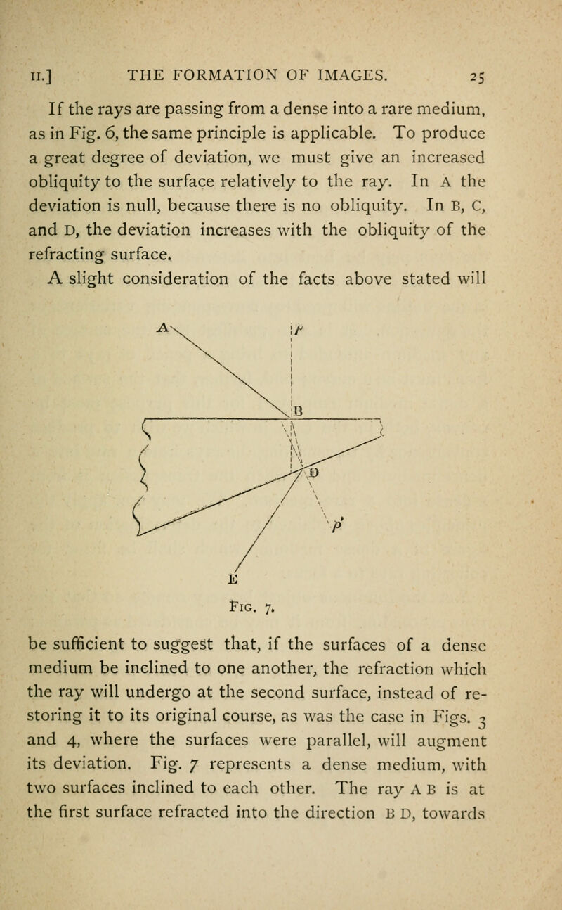 If the rays are passing from a dense into a rare medium, as in Fig. 6, the same principle is appHcable. To produce a great degree of deviation, we must give an increased obliquity to the surface relatively to the ray. In A the deviation is null, because there is no obliquity. In B, C, and D, the deviation increases with the obliquity of the refracting surface. A slight consideration of the facts above stated will A\, be sufficient to suggest that, if the surfaces of a dense medium be inclined to one another, the refraction which the ray will undergo at the second surface, instead of re- storing it to its original course, as was the case in Figs. 3 and 4, where the surfaces were parallel, will augment its deviation. Fig. 7 represents a dense medium, with two surfaces inclined to each other. The ray A B is at the first surface refracted into the direction B D, towards