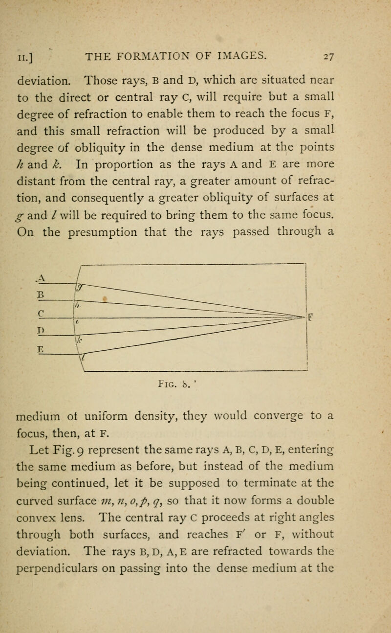 deviation. Those rays, B and D, which are situated near to the direct or central ray C, will require but a small degree of refraction to enable them to reach the focus F, and this small refraction will be produced by a small degree of obliquity in the dense medium at the points h and k. In proportion as the rays A and E are more distant from the central ray, a greater amount of refrac- tion, and consequently a greater obliquity of surfaces at g and /will be required to bring them to the same focus. On the presumption that the rays passed through a Fig. b. ' medium ot uniform density, they would converge to a focus, then, at F. Let Fig. 9 represent the same rays A, B, C, D, E, entering the same medium as before, but instead of the medium being continued, let it be supposed to terminate at the curved surface 7;/,;/, o,p, q, so that it now forms a double convex lens. The central ray C proceeds at right angles through both surfaces, and reaches f' or F, without deviation. The rays B, D, A, E are refracted towards the perpendiculars on passing into the dense medium at the