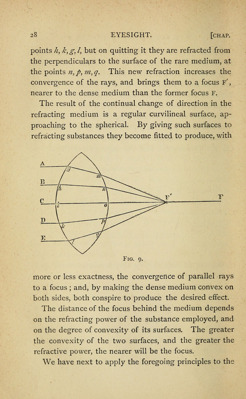 points //, k,g, I, but on quitting it they are refracted from the perpendiculars to the surface of the rare medium, at the points n, /, m, q. This new refraction increases the convergence of the rays, and brings them to a focus F', nearer to the dense medium than the former focus F. The result of the continual change of direction in the refracting medium is a regular curvilineal surface, ap- proaching to the spherical. By giving such surfaces to refracting substances they become fitted to produce, with Fig. 9. more or less exactness, the convergence of parallel rays to a focus ; and, by making the dense medium convex on both sides, both conspire to produce the desired effect. The distance of the focus behind the medium depends on the refracting power of the substance employed, and on the degree of convexity of its surfaces. The greater the convexity of the two surfaces, and the greater the refractive power, the nearer will be the focus. We have next to apply the foregoing principles to the