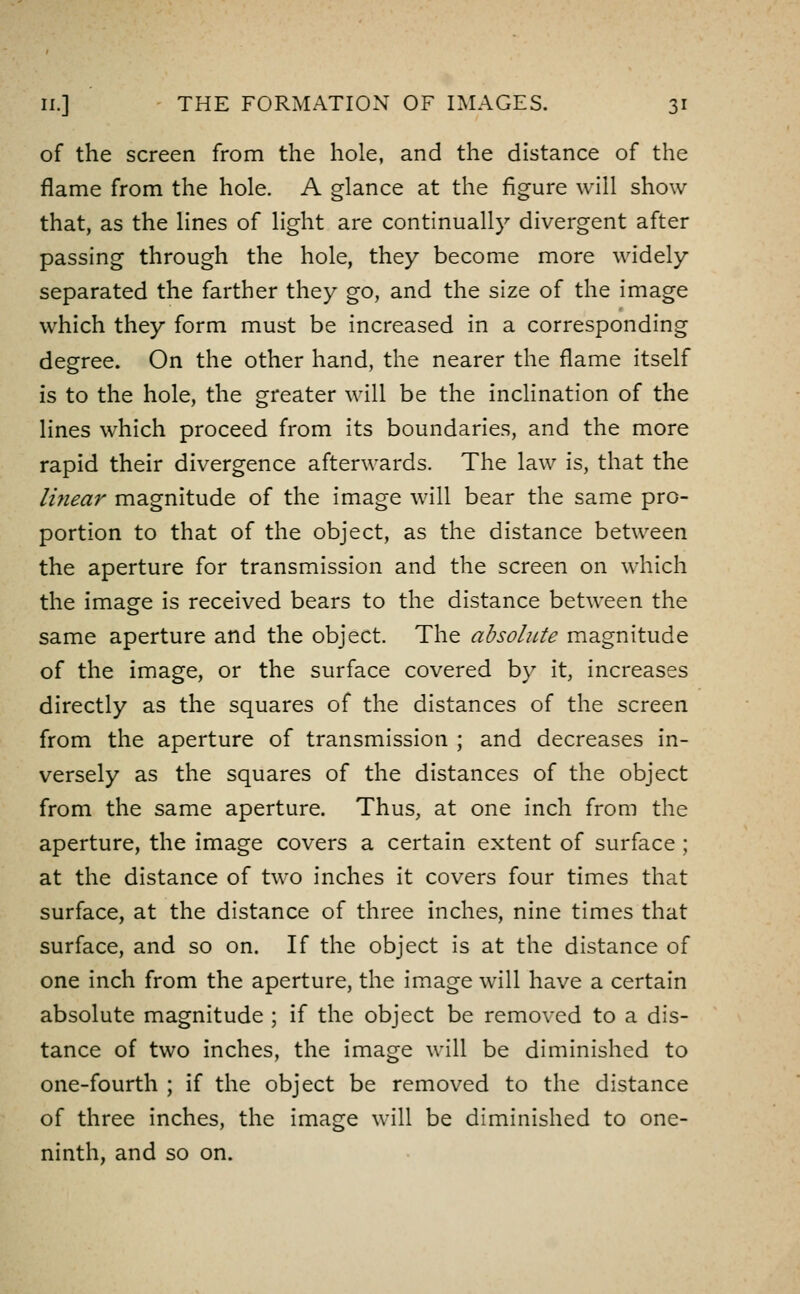 of the screen from the hole, and the distance of the flame from the hole. A glance at the figure will show that, as the lines of light are continually divergent after passing through the hole, they become more widely separated the farther they go, and the size of the image which they form must be increased in a corresponding degree. On the other hand, the nearer the flame itself is to the hole, the greater will be the inclination of the lines which proceed from its boundaries, and the more rapid their divergence afterwards. The law is, that the linear magnitude of the image will bear the same pro- portion to that of the object, as the distance between the aperture for transmission and the screen on which the image is received bears to the distance between the same aperture and the object. The absolute magnitude of the image, or the surface covered by it, increases directly as the squares of the distances of the screen from the aperture of transmission ; and decreases in- versely as the squares of the distances of the object from the same aperture. Thus, at one inch from the aperture, the image covers a certain extent of surface ; at the distance of two inches it covers four times that surface, at the distance of three inches, nine times that surface, and so on. If the object is at the distance of one inch from the aperture, the image will have a certain absolute magnitude ; if the object be removed to a dis- tance of two inches, the image will be diminished to one-fourth ; if the object be removed to the distance of three inches, the image will be diminished to one- ninth, and so on.