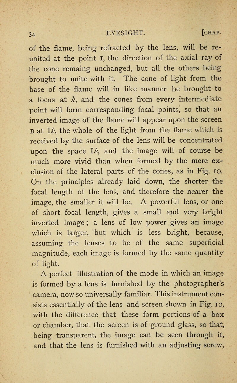 of the flame, being refracted by the lens, will be re- united at the point I, the direction of the axial ray of the cone remaing unchanged, but all the others being brought to unite with it. The cone of light from the base of the flame will in like manner be brought to a focus at k^ and the cones from every intermediate point will form corresponding focal points, so that an inverted image of the flame will appear upon the screen B at \ky the whole of the light from the flame which is received by the surface of the lens will be concentrated upon the space \k, and the image will of course be much more vivid than when formed by the mere ex- clusion of the lateral parts of the cones, as in Fig. lo. On the principles already laid down, the shorter the focal length of the lens, and therefore the nearer the image, the smaller it will be. A powerful lens, or one of short focal length, gives a small and very bright inverted image; a lens of low power gives an image which is larger, but which is less bright, because, assuming the lenses to be of the same superficial magnitude, each image is formed by the same quantity of light. A perfect illustration of the mode In which an image is formed by a lens is furnished by the photographer's camera, now so universally familiar. This instrument con- sists essentially of the lens and screen shown in Fig. 12, with the difference that these form portions of a box or chamber, that the screen is of ground glass, so that, being transparent, the image can be seen through it, and that the lens is furnished with an adjusting screw,