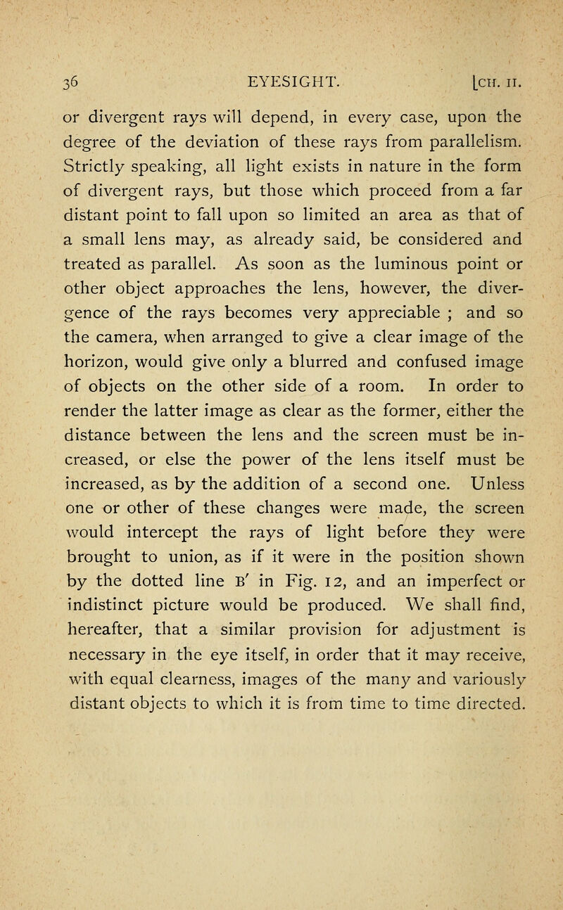 or divergent rays will depend, in every case, upon the degree of the deviation of these rays from parallelism. Strictly speaking, all light exists in nature in the form of divergent rays, but those which proceed from a far distant point to fall upon so limited an area as that of a small lens may, as already said, be considered and treated as parallel. As soon as the luminous point or other object approaches the lens, however, the diver- gence of the rays becomes very appreciable ; and so the camera, when arranged to give a clear image of the horizon, would give only a blurred and confused image of objects on the other side of a room. In order to render the latter image as clear as the former, either the distance between the lens and the screen must be in- creased, or else the power of the lens itself must be increased, as by the addition of a second one. Unless one or other of these changes were made, the screen would intercept the rays of light before they were brought to union, as if it were in the position shown by the dotted line B' in Fig. 12, and an imperfect or indistinct picture would be produced. We shall find, hereafter, that a similar provision for adjustment is necessary in the eye itself, in order that it may receive, with equal clearness, images of the many and variously distant objects to which it is from time to time directed.