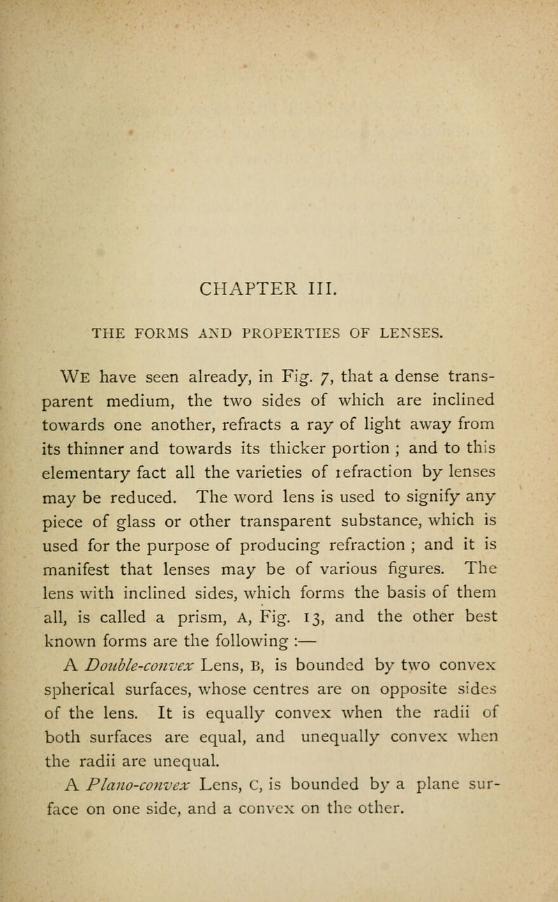 THE FORMS AND PROPERTIES OF LENSES. We have seen already, in Fig. 7, that a dense trans- parent medium, the two sides of which are indined towards one another, refracts a ray of Hght away from its thinner and towards its thicker portion ; and to this elementary fact all the varieties of lefraction by lenses may be reduced. The word lens is used to signify any piece of glass or other transparent substance, which is used for the purpose of producing refraction ; and it is manifest that lenses may be of various figures. The lens with inclined sides, which forms the basis of them all, is called a prism. A, Fig. 13, and the other best known forms are the following :— A Double-convex Lens, B, is bounded by two convex spherical surfaces, whose centres are on opposite sides of the lens. It is equally convex when the radii of both surfaces are equal, and unequally convex when the radii are unequal. A Plano-convex Lens, C, is bounded by a plane sur- face on one side, and a convex on the other.