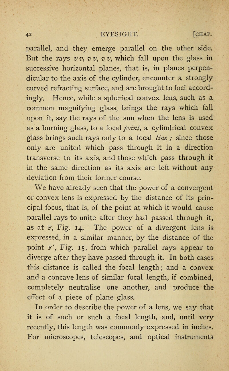 parallel, and they emerge parallel on the other side. But the rays vv, vVy vv, which fall upon the glass in successive horizontal planes, that is, in planes perpen- dicular to the axis of the cylinder, encounter a strongly curved refracting surface, and are brought to foci accord- ingly. Hence, while a spherical convex lens, such as a common magnifying glass, brings the rays which fall upon it, say the rays of the sun when the lens is used as a burning glass, to a ioQ^X point, a cylindrical convex glass brings such rays only to a focal line ; since those only are united which pass through it in a direction transverse to its axis, and those which pass through it in the same direction as its axis are left without any deviation from their former course. We have already seen that the power of a convergent or convex lens is expressed by the distance of its prin- cipal focus, that is, of the point at which it would cause parallel rays to unite after they had passed through it, as at F, Fig. 14. The power of a divergent lens is expressed, in a similar manner, by the distance of the point f'. Fig. 15, from which parallel rays appear to diverge after they have passed through it. In both cases this distance is called the focal length; and a convex and a concave lens of similar focal length, if combined, completely neutralise one another, and produce the effect of a piece of plane glass. In order to describe the power of a lens, we say that it is of such or such a focal length, and, until very recently, this length was commonly expressed in inches. For microscopes, telescopes, and optical instruments