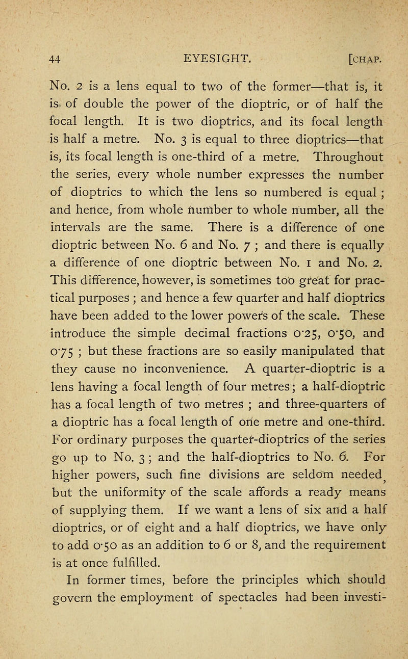 No. 2 Is a lens equal to two of the former—that is, it is of double the power of the dioptric, or of half the focal length. It is two dioptrics, and its focal length is half a metre. No. 3 is equal to three dioptrics—that is, its focal length is one-third of a metre. Throughout the series, every whole number expresses the number of dioptrics to which the lens so numbered is equal ; and hence, from whole number to whole number, all the intervals are the same. There is a difference of one dioptric between No. 6 and No. 7 ; and there is equally a difference of one dioptric between No. i and No. 2. This difference, however, is sometimes too great for prac- tical purposes ; and hence a few quarter and half dioptrics have been added to the lower power's of the scale. These introduce tile simple decimal fractions 0*25, 0*50, and 075 ; but these fractions are $0 easily manipulated that they cause no inconvenience. A quarter-dioptric is a lens having a focal length of four metres; a half-dioptric has a focal length of two metres ; and three-quarters of a dioptric has a focal length of orie metre and one-third. For ordinary purposes the quartet-dioptrics of the series go up to No. 3 ; and the half-dioptrics to No. 6. For higher powers, such fine divisions are seldom needed but the uniformity of the scale affords a ready means of supplying them. If we want a lens of six and a half dioptrics, or of eight and a half dioptrics, we have only to add 0-50 as an addition to 6 or 8, and the requirement is at once fulfilled. In former times, before the principles which should govern the employment of spectacles had been investi-