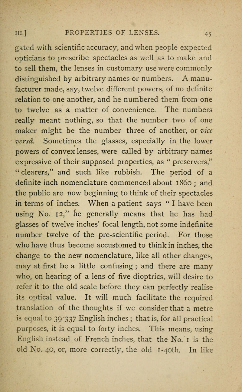 gated with scientific accuracy, and when people expected opticians to prescribe spectacles as well as to make and to sell them, the lenses in customary use were commonly distinguished by arbitrary names or numbers. A manu- facturer made, say, twelve different powers, of no definite relation to one another, and he numbered them from one to twelve as a matter of convenience. The numbers really meant nothing, so that the number two of one maker might be the number three of another, or vice versa. Sometimes the glasses, especially in the lower powers of convex lenses, were called by arbitrary names expressive of their supposed properties, as  preservers, *' clearers, and such like rubbish. The period of a definite inch nomenclature commenced about i860 ; and the public are now beginning to think of their spectacles in terms of inches. When a patient says  I have been using No. 12, he generally means that he has had glasses of twelve inches' focal length, not some indefinite number twelve of the pre-scientific period. For those who have thus become accustomed to think in inches, the change to the new nomenclature, like all other changes, may at first be a little confusing; and there are many who, on hearing of a lens of five dioptrics, will desire to refer it to the old scale before they can perfectly realise its optical value. It will much facilitate the required translation of the thoughts if we consider that a metre is equal to 39*337 English inches ; that is, for all practical purposes, it is equal to forty inches. This means, using English instead of French inches, that the No. i is the old No. 40, or, more correctly, the old i-40th. In like