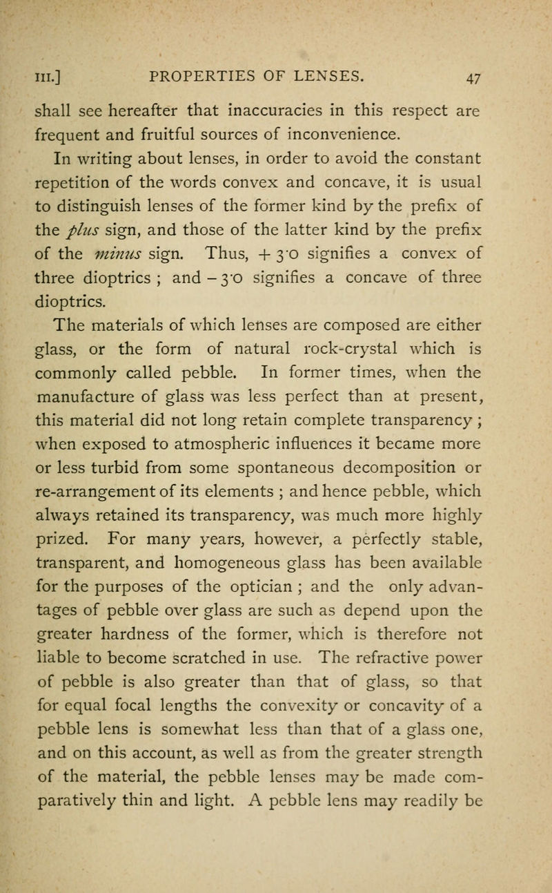 shall see hereafter that inaccuracies in this respect are frequent and fruitful sources of inconvenience. In writing about lenses, in order to avoid the constant repetition of the words convex and concave, it is usual to distinguish lenses of the former kind by the prefix of the phis sign, and those of the latter kind by the prefix of the mimis sign. Thus, + 3'0 signifies a convex of three dioptrics; and-30 signifies a concave of three dioptrics. The materials of which lenses are composed are either glass, or the form of natural rock-crystal which is commonly called pebble. In former times, when the manufacture of glass was less perfect than at present, this material did not long retain complete transparency ; when exposed to atmospheric influences it became more or less turbid from some spontaneous decomposition or re-arrangement of its elements ; and hence pebble, which always retained its transparency, was much more highly prized. For many years, however, a perfectly stable, transparent, and homogeneous glass has been available for the purposes of the optician ; and the only advan- tages of pebble over glass are such as depend upon the greater hardness of the former, which is therefore not liable to become scratched in use. The refractive power of pebble is also greater than that of glass, so that for equal focal lengths the convexity or concavity of a pebble lens is somewhat less than that of a glass one, and on this account, as well as from the greater strength of the material, the pebble lenses may be made com- paratively thin and light. A pebble lens may readily be