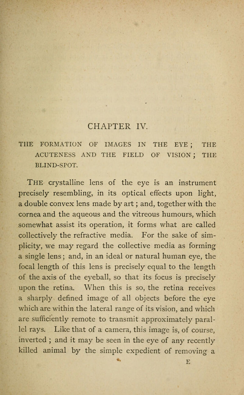 THE FORMATION OF IMAGES IN THE EYE ; THE ACUTENESS AND THE FIELD OF VISION ; THE BLIND-SPOT. The crystalline lens of the eye is an instrument precisely resembling, in its optical effects upon light, a double convex lens made by art; and, together with the cornea and the aqueous and the vitreous humours, which somewhat assist its operation, it forms what are called collectively the refractive media. For the sake of sim- plicity, we may regard the collective media as forming a single lens; and, in an ideal or natural human eye, the focal length of this lens is precisely equal to the length of the axis of the eyeball, so that its focus is precisely upon the retina. When this is so, the retina receives a sharply defined image of all objects before the eye which are within the lateral range of its vision, and which are sufficiently remote to transmit approximately paral- lel rays. Like that of a camera, this image is, of course, inverted ; and it may be seen in the eye of any recently killed animal by the simple expedient of removing a ^ E