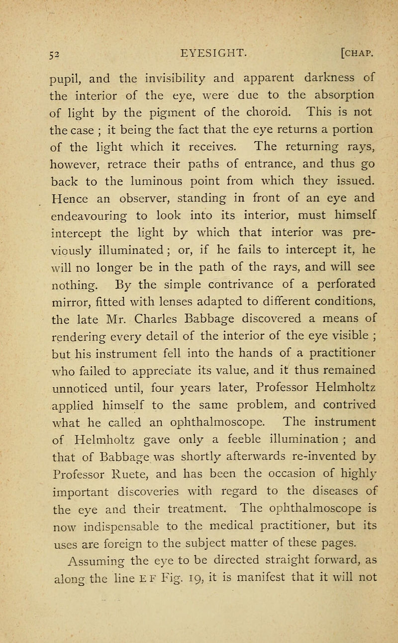 pupil, and the invisibility and apparent darkness of the Interior of the eye, were due to the absorption of light by the pigment of the choroid. This is not the case ; it being the fact that the eye returns a portion of the light which It receives. The returning rays, however, retrace their paths of entrance, and thus go back to the luminous point from which they issued. Hence an observer, standing in front of an eye and endeavouring to look into Its Interior, must himself intercept the light by which that interior was pre- viously Illuminated ; or, if he fails to Intercept It, he will no longer be in the path of the rays, and will see nothing. By the simple contrivance of a perforated mirror, fitted with lenses adapted to different conditions, the late Mr. Charles Babbage discovered a means of rendering every detail of the Interior of the eye visible ; but his Instrument fell Into the hands of a practitioner who failed to appreciate its value, and It thus remained unnoticed until, four years later. Professor Helmholtz applied himself to the same problem, and contrived what he called an ophthalmoscope. The instrument of Helmholtz gave only a feeble illumination ; and that of Babbage was shortly afterwards re-Invented by Professor Ruete, and has been the occasion of highly Important discoveries with regard to the diseases of the eye and their treatment. The ophthalmoscope is now indispensable to the medical practitioner, but its uses are foreign to the subject matter of these pages. Assuming the eye to be directed straight forward, as along the line EF Fig. 19, it is manifest that it will not