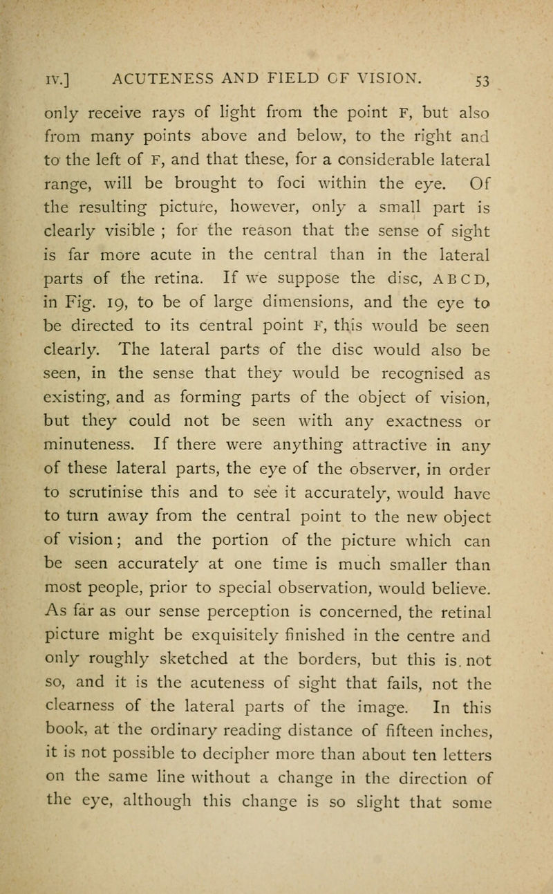 only receive rays of light from the point F, but also from many points above and below, to the right and to the left of F, and that these, for a considerable lateral range, will be brought to foci within the eye. Of the resulting picture, however, onl}- a small part is clearly visible ; for the reason that the sense of sight is far more acute in the central than in the lateral parts of the retina. If we suppose the disc, ABCD, in Fig. 19, to be of large dimensions, and the eye to be directed to its central point F, this would be seen clearly. The lateral parts of the disc would also be seen, in the sense that they would be recognised as existing, and as forming parts of the object of vision, but they could not be seen with any exactness or minuteness. If there were anything attractive in any of these lateral parts, the eye of the observer, in order to scrutinise this and to see it accurately, would have to turn away from the central point to the new object of vision; and the portion of the picture which can be seen accurately at one time is much smaller than most people, prior to special observation, would believe. As far as our sense perception is concerned, the retinal picture might be exquisitely finished in the centre and only roughly sketched at the borders, but this is. not so, and it is the acuteness of sight that fails, not the clearness of the lateral parts of the image. In this book, at the ordinary reading distance of fifteen inches, it is not possible to decipher more than about ten letters on the same line without a change in the direction of the eye, although this change is so sliHit that some