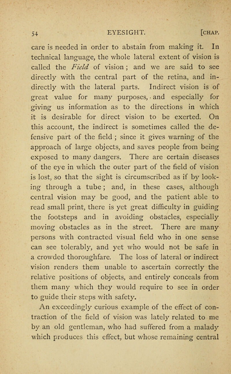 care Is needed in order to abstain from making it. In technical language, the whole lateral extent of vision is called the Field of vision; and we are said to see directly with the central part of the retina, and in- directly with the lateral parts. Indirect vision is of great value for many purposes, • and especially for giving us information as to the directions in which it is desirable for direct vision to be exerted. On this account, the indirect is sometimes called the de- fensive part of the field ; since it gives warning of the approach of large objects, and saves people from being exposed to many dangers. There are certain diseases of the eye in which the outer part of the field of vision is lost, so that the sight is circumscribed as if by look- ing through a tube; and, in these cases, although central vision may be good, and the patient able to read small print, there is yet great difficulty in guiding the footsteps and in avoiding obstacles, especially moving obstacles as in the street. There are many persons with contracted visual field who in one sense can see tolerably, and yet who would not be safe in a crowded thoroughfare. The loss of lateral or indirect vision renders them unable to ascertain correctly the relative positions of objects, and entirely conceals from them many which they would require to see in order to guide their steps with safety. An exceedingly curious example of the effect of con- traction of the field of vision was lately related to me by an old gentleman, who had suffered from a malady which produces this effect, but whose remaining central
