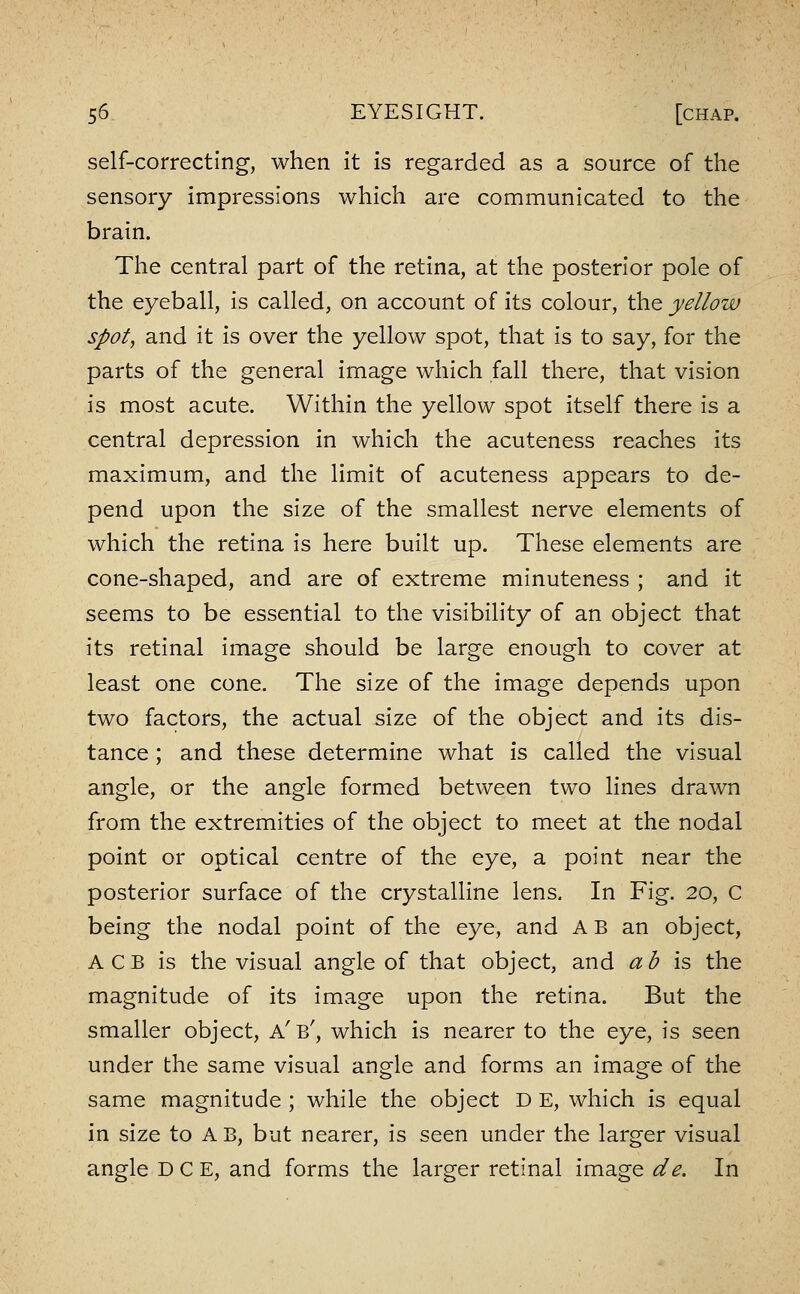 self-correcting, when it is regarded as a source of the sensory impressions which are communicated to the brain. The central part of the retina, at the posterior pole of the eyeball, is called, on account of its colour, the yellow spot, and it is over the yellow spot, that is to say, for the parts of the general image which fall there, that vision is most acute. Within the yellow spot itself there is a central depression in which the acuteness reaches its maximum, and the limit of acuteness appears to de- pend upon the size of the smallest nerve elements of which the retina is here built up. These elements are cone-shaped, and are of extreme minuteness ; and it seems to be essential to the visibility of an object that its retinal image should be large enough to cover at least one cone. The size of the image depends upon two factors, the actual size of the object and its dis- tance ; and these determine what is called the visual angle, or the angle formed between two lines drawn from the extremities of the object to meet at the nodal point or optical centre of the eye, a point near the posterior surface of the crystalline lens. In Fig. 20, C being the nodal point of the eye, and A B an object, A C B is the visual angle of that object, and ab is, the magnitude of its image upon the retina. But the smaller object, a'b', which is nearer to the eye, is seen under the same visual angle and forms an image of the same magnitude ; while the object D E, which is equal in size to AB, but nearer, is seen under the larger visual angle D C E, and forms the larger retinal image de. In