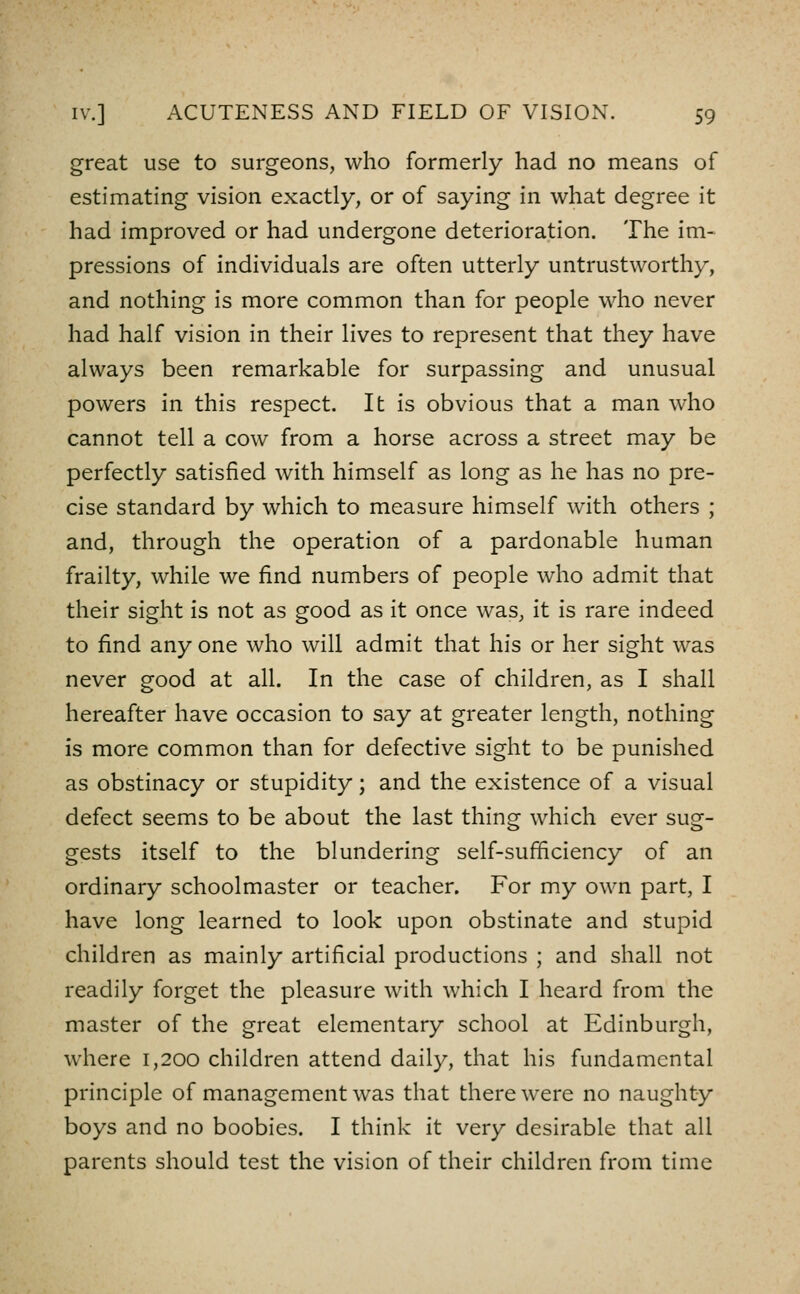 great use to surgeons, who formerly had no means of estimating vision exactly, or of saying in what degree it had improved or had undergone deterioration. The im- pressions of individuals are often utterly untrustworthy, and nothing is more common than for people who never had half vision in their lives to represent that they have always been remarkable for surpassing and unusual powers in this respect. It is obvious that a man who cannot tell a cow from a horse across a street may be perfectly satisfied with himself as long as he has no pre- cise standard by which to measure himself with others ; and, through the operation of a pardonable human frailty, while we find numbers of people who admit that their sight is not as good as it once was, it is rare indeed to find any one who will admit that his or her sight was never good at all. In the case of children, as I shall hereafter have occasion to say at greater length, nothing is more common than for defective sight to be punished as obstinacy or stupidity; and the existence of a visual defect seems to be about the last thing which ever sug- gests itself to the blundering self-sufiiciency of an ordinary schoolmaster or teacher. For my own part, I have long learned to look upon obstinate and stupid children as mainly artificial productions ; and shall not readily forget the pleasure with which I heard from the master of the great elementary school at Edinburgh, where 1,200 children attend daily, that his fundamental principle of management was that there were no naughty boys and no boobies. I think it very desirable that all parents should test the vision of their children from time