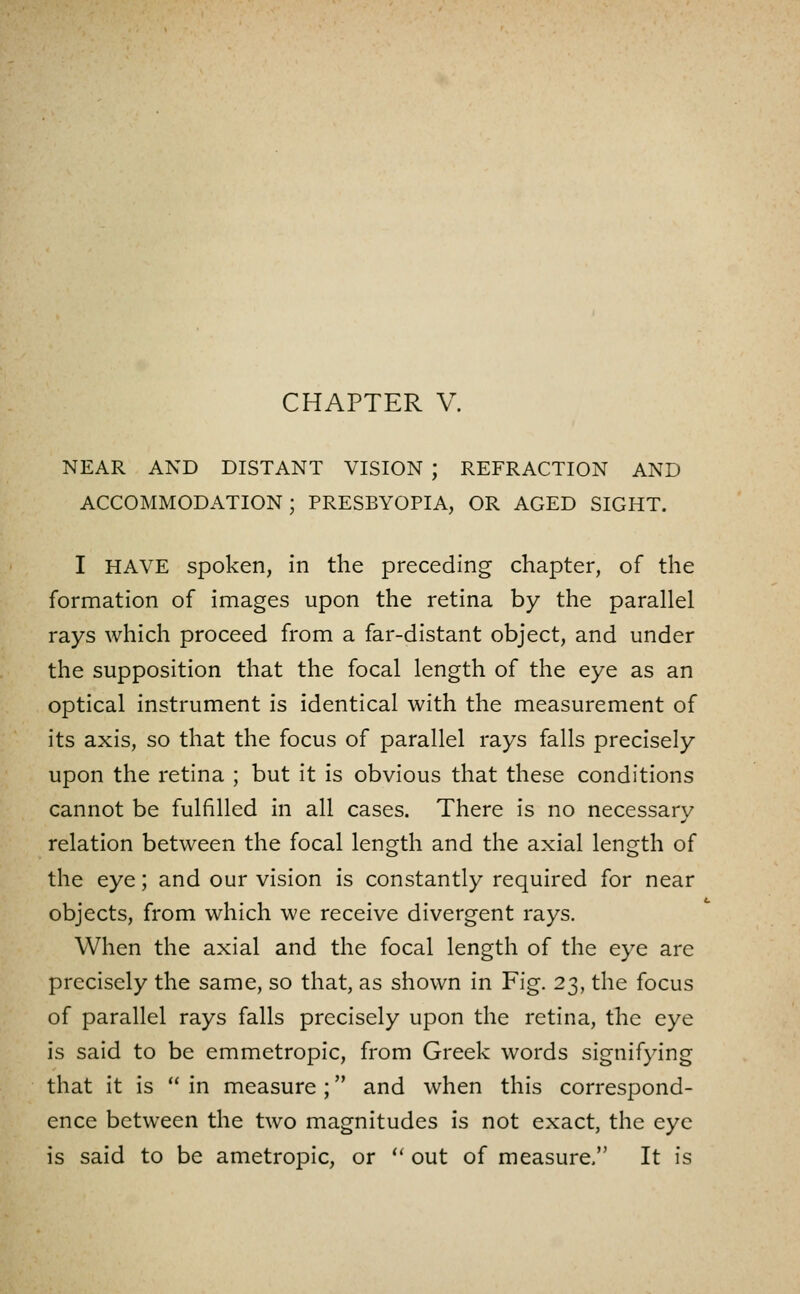 NEAR AND DISTANT VISION ; REFRACTION AND ACCOMMODATION; PRESBYOPIA, OR AGED SIGHT. I HAVE spoken, in the preceding chapter, of the formation of images upon the retina by the parallel rays which proceed from a far-distant object, and under the supposition that the focal length of the eye as an optical instrument is identical with the measurement of its axis, so that the focus of parallel rays falls precisely upon the retina ; but it is obvious that these conditions cannot be fulfilled in all cases. There is no necessary relation between the focal length and the axial length of the eye; and our vision is constantly required for near objects, from which we receive divergent rays. When the axial and the focal length of the eye are precisely the same, so that, as shown in Fig. 23, the focus of parallel rays falls precisely upon the retina, the eye is said to be emmetropic, from Greek words signifying that it is  in measure ; and when this correspond- ence between the two magnitudes is not exact, the eye is said to be ametropic, or  out of measure/' It is