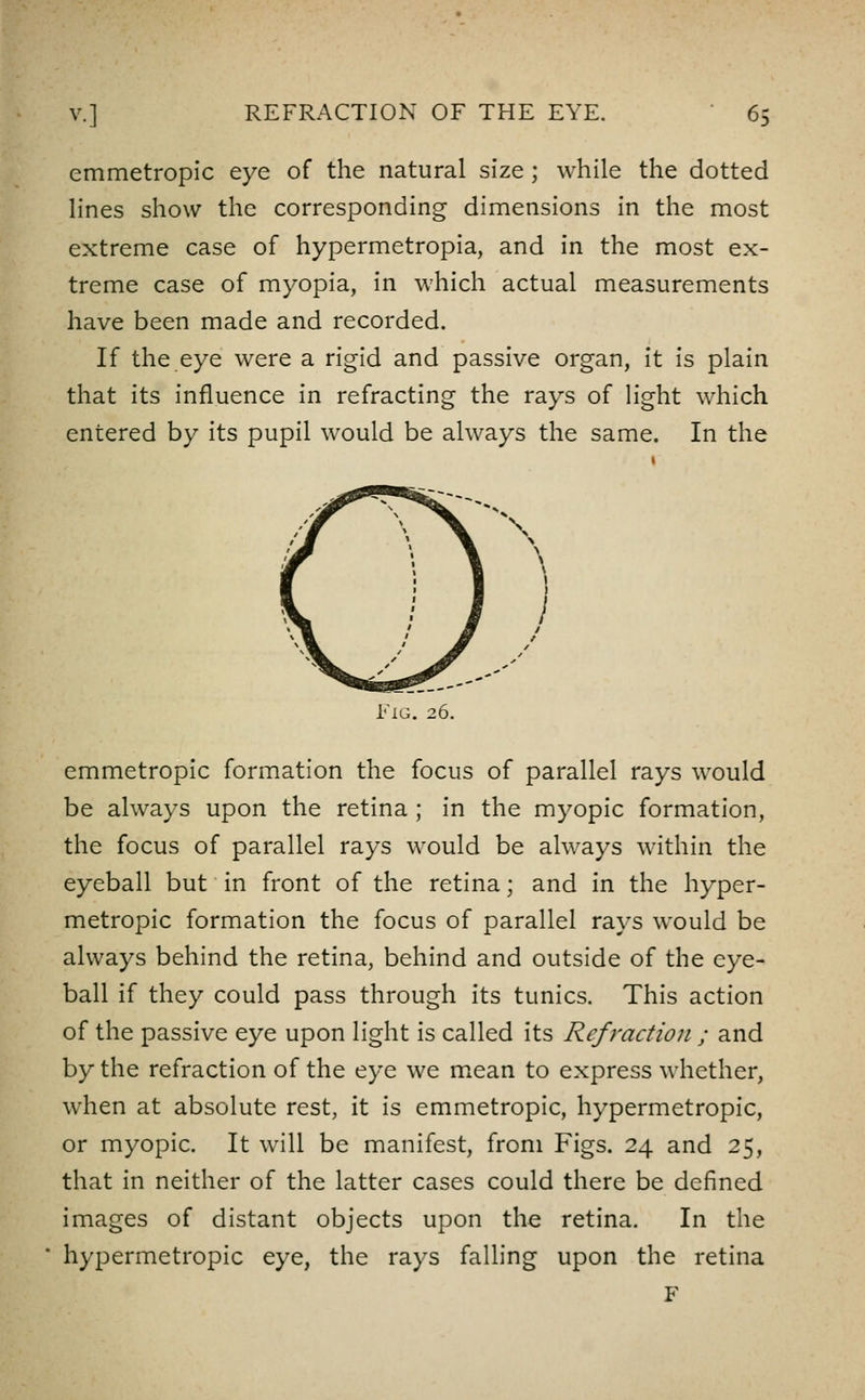 emmetropic eye of the natural size; while the dotted lines show the corresponding dimensions in the most extreme case of hypermetropia, and in the most ex- treme case of myopia, in which actual measurements have been made and recorded. If the eye were a rigid and passive organ, it is plain that its influence in refracting the rays of Hght which entered by its pupil would be always the same. In the \ Fig. 26. emmetropic formation the focus of parallel rays would be always upon the retina ; in the myopic formation, the focus of parallel rays would be always within the eyeball but in front of the retina; and in the hyper- metropic formation the focus of parallel rays would be always behind the retina, behind and outside of the eye- ball if they could pass through its tunics. This action of the passive eye upon light is called its Refraction ; and by the refraction of the eye we m^ean to express whether, when at absolute rest, it is emmetropic, hypermetropic, or myopic. It will be manifest, from Figs. 24 and 25, that in neither of the latter cases could there be defined images of distant objects upon the retina. In the hypermetropic eye, the rays falling upon the retina F