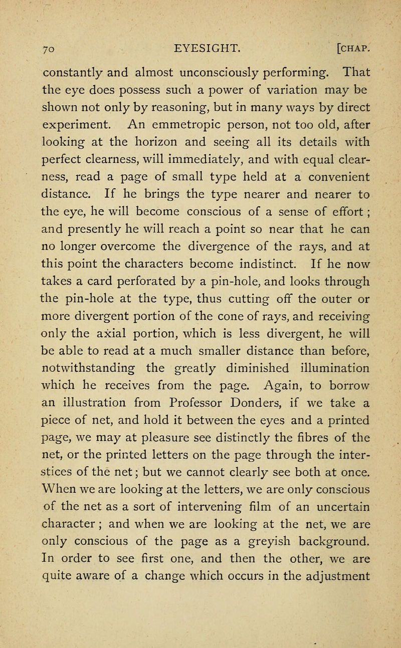 constantly and almost unconsciously performing. That the eye does possess such a power of variation may be shown not only by reasoning, but in many ways by direct experiment. An emmetropic person, not too old, after looking at the horizon and seeing all its details with perfect clearness, will immediately, and with equal clear- ness, read a page of small type held at a convenient distance. If he brings the type nearer and nearer to the eye, he will become conscious of a sense of effort; and presently he will reach a point so near that he can no longer overcome the divergence of the rays, and at this point the characters become indistinct. If he now takes a card perforated by a pin-hole, and looks through the pin-hole at the type, thus cutting off the outer or more divergent portion of the cone of rays, and receiving only the axial portion, which is less divergent, he will be able to read at a much smaller distance than before, notwithstanding the greatly diminished illumination which he receives from the page. Again, to borrow an illustration from Professor Bonders, if we take a piece of net, and hold it between the eyes and a printed page, we may at pleasure see distinctly the fibres of the net, or the printed letters on the page through the inter- stices of the net; but we cannot clearly see both at once. When we are looking at the letters, we are only conscious of the net as a sort of intervening film of an uncertain character; and when we are looking at the net, we are only conscious of the page as a greyish background. In order to see first one, and then the other, we are quite aware of a change which occurs in the adjustment