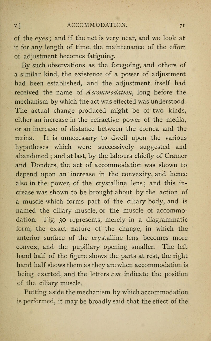 of the eyes; and if the net is very near, and we look at it for any length of time, the maintenance of the effort of adjustment becomes fatiguing. By such observations as the foregoing, and others of a similar kind, the existence of a power of adjustment had been established, and the adjustment itself had received the name of Accommodation^ long before the mechanism by which the act was effected was understood. The actual change produced might be of two kinds, either an increase in the refractive power of the media, or an increase of distance between the cornea and the retina. It is unnecessary to dwell upon the various hypotheses which were successively suggested and abandoned ; and at last, by the labours chiefly of Cramer and Donders, the act of accommodation was shown to depend upon an increase in the convexity, and hence also in the power, of the crystalline lens; and this in- crease was shown to be brought about by the action of a muscle which forms part of the ciliary body, and is named the ciliary muscle, or the muscle of accommo- dation. Fig. 30 represents, merely in a diagrammatic form, the exact nature of the change, in which the anterior surface of the crystalline lens becomes more convex, and the pupillary opening smaller. The left hand half of the figure shows the parts at rest, the right hand half shows them as they are when accommodation is being exerted, and the letters cm indicate the position of the ciliary muscle. Putting aside the mechanism by which accommodation is performed, it may be broadly said that the effect of the