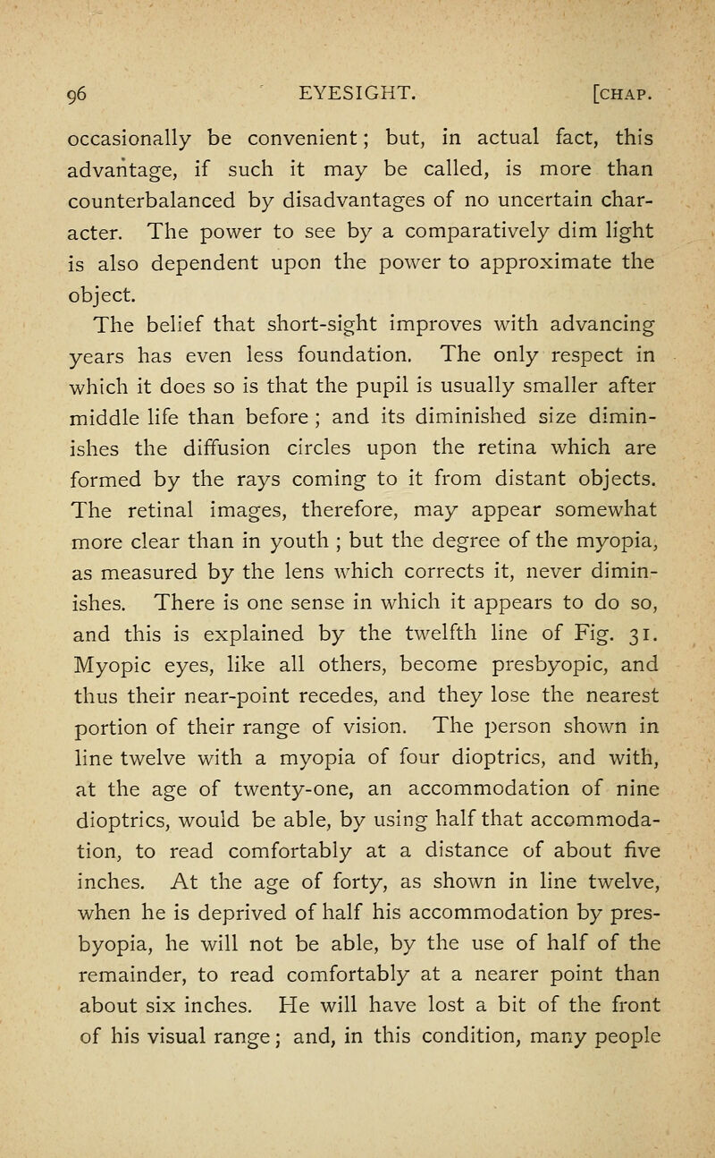 occasionally be convenient; but, in actual fact, this advantage, if such it may be called, is more than counterbalanced by disadvantages of no uncertain char- acter. The power to see by a comparatively dim light is also dependent upon the power to approximate the object. The belief that short-sight improves with advancing years has even less foundation. The only respect in which it does so is that the pupil is usually smaller after middle life than before ; and its diminished size dimin- ishes the diffusion circles upon the retina which are formed by the rays coming to it from distant objects. The retinal images, therefore, may appear somewhat more clear than in youth ; but the degree of the myopia, as measured by the lens which corrects it, never dimin- ishes. There is one sense in which it appears to do so, and this is explained by the twelfth line of Fig. 31. Myopic eyes, like all others, become presbyopic, and thus their near-point recedes, and they lose the nearest portion of their range of vision. The person shown in line twelve with a myopia of four dioptrics, and with, at the age of twenty-one, an accommodation of nine dioptrics, would be able, by using half that accommoda- tion, to read comfortably at a distance of about five inches. At the age of forty, as shown in line twelve, when he is deprived of half his accommodation by pres- byopia, he will not be able, by the use of half of the remainder, to read comfortably at a nearer point than about six inches. He will have lost a bit of the front of his visual range; and, in this condition, many people