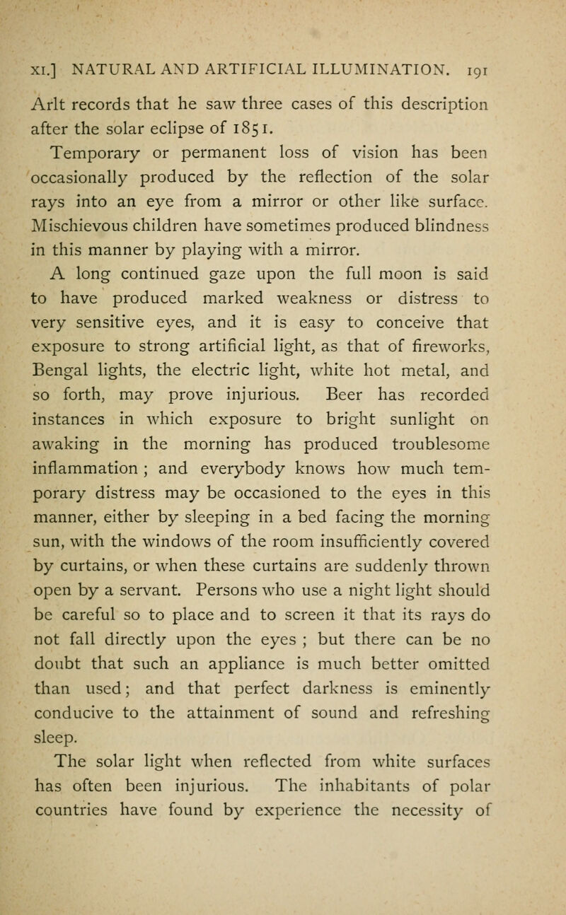 Arlt records that he saw three cases of this description after the solar ecHpse of 1851. Temporary or permanent loss of vision has been occasionally produced by the reflection of the solar rays into an eye from a mirror or other like surface. Mischievous children have sometimes produced blindness in this manner by playing with a mirror. A long continued gaze upon the full moon is said to have produced marked weakness or distress to very sensitive eyes, and it is easy to conceive that exposure to strong artificial light, as that of fireworks, Bengal lights, the electric light, white hot metal, and so forth, may prove injurious. Beer has recorded instances in which exposure to bright sunlight on awaking in the morning has produced troublesome inflammation ; and everybody knows how much tem- porary distress may be occasioned to the eyes in this manner, either by sleeping in a bed facing the morning sun, with the windows of the room insufficiently covered by curtains, or when these curtains are suddenly thrown open by a servant. Persons who use a night light should be careful so to place and to screen it that its rays do not fall directly upon the eyes ; but there can be no doubt that such an appliance is much better omitted than used; and that perfect darkness is eminently conducive to the attainment of sound and refreshing sleep. The solar light when reflected from white surfaces has often been injurious. The inhabitants of polar countries have found by experience the necessity of