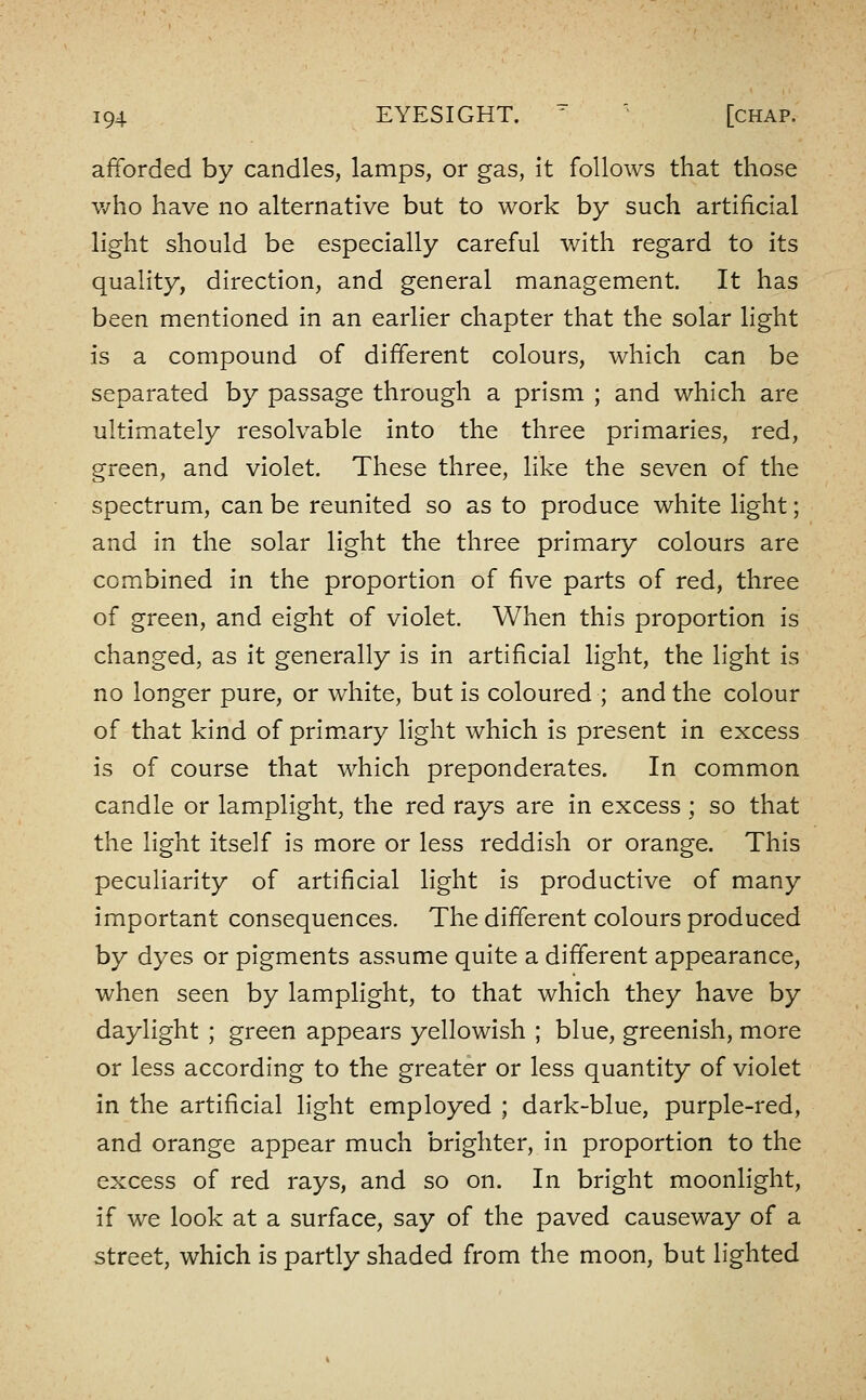 afforded by candles, lamps, or gas, It follows that those who have no alternative but to work by such artificial light should be especially careful v/ith regard to its quality, direction, and general management. It has been mentioned in an earlier chapter that the solar light is a compound of different colours, which can be separated by passage through a prism ; and which are ultimately resolvable into the three primaries, red, green, and violet. These three, like the seven of the spectrum, can be reunited so as to produce white light; and in the solar light the three primary colours are combined in the proportion of five parts of red, three of green, and eight of violet. When this proportion is changed, as it generally is in artificial light, the light is no longer pure, or white, but is coloured ; and the colour of that kind of prim.ary light which is present in excess is of course that which preponderates. In common candle or lamplight, the red rays are in excess ; so that the light itself is more or less reddish or orange. This peculiarity of artificial light is productive of many important consequences. The different colours produced by dyes or pigments assume quite a different appearance, when seen by lamplight, to that which they have by daylight ; green appears yellowish ; blue, greenish, more or less according to the greater or less quantity of violet in the artificial light employed ; dark-blue, purple-red, and orange appear much brighter. In proportion to the excess of red rays, and so on. In bright moonlight, if we look at a surface, say of the paved causeway of a street, which is partly shaded from the moon, but lighted