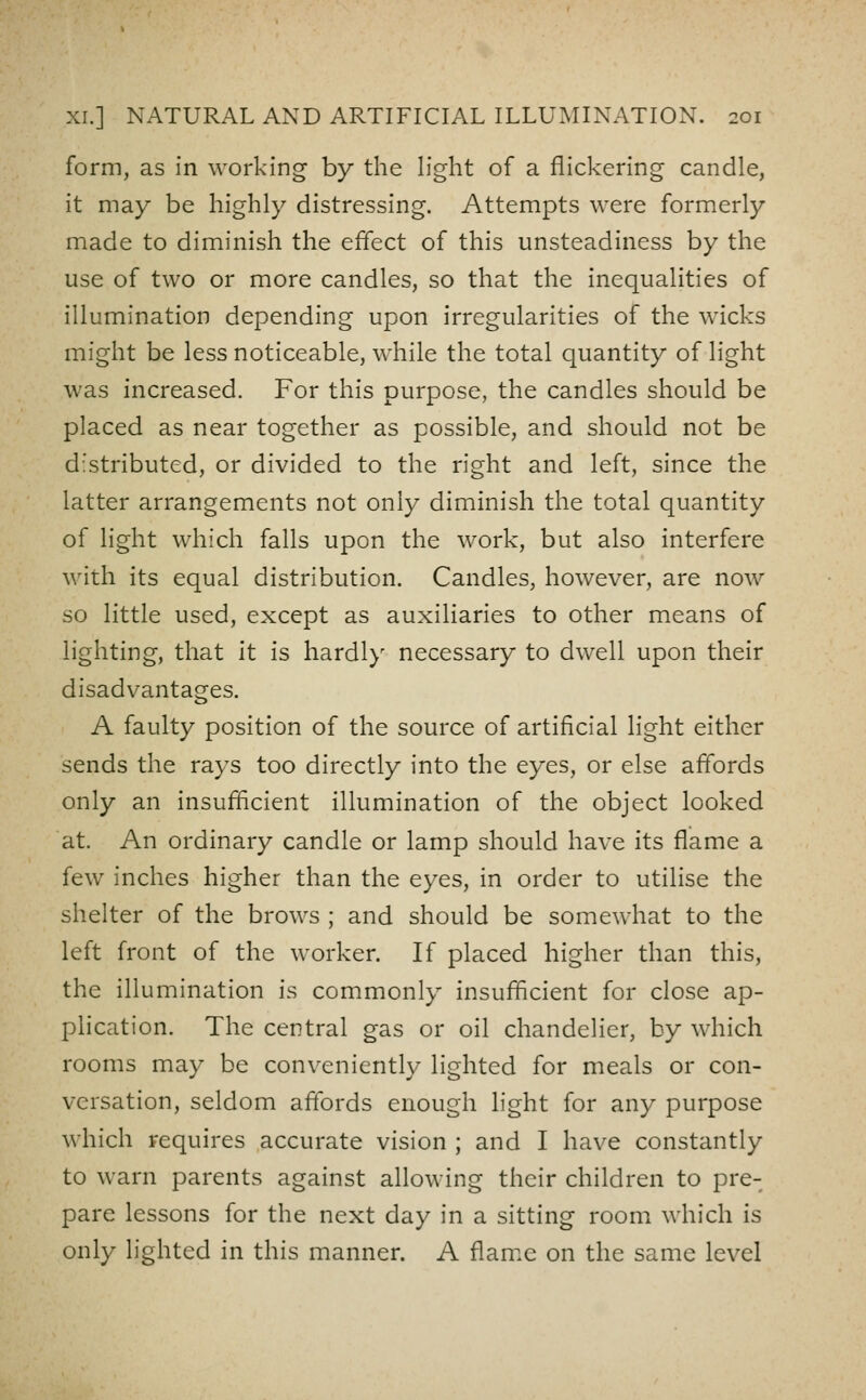 form, as in working by the light of a flickering candle, it may be highly distressing. Attempts were formerly made to diminish the effect of this unsteadiness by the use of two or more candles, so that the inequalities of illumination depending upon irregularities of the wicks might be less noticeable, while the total quantity of light was increased. For this purpose, the candles should be placed as near together as possible, and should not be d'stributed, or divided to the right and left, since the latter arrangements not only diminish the total quantity of light which falls upon the work, but also interfere with its equal distribution. Candles, however, are now so little used, except as auxiliaries to other means of lighting, that it is hardl)' necessary to dwell upon their disadvantages. A faulty position of the source of artificial light either sends the rays too directly into the eyes, or else affords only an insufficient illumination of the object looked at. An ordinary candle or lamp should have its flame a few inches higher than the eyes, in order to utilise the shelter of the brows ; and should be somewhat to the left front of the worker. If placed higher than this, the illumination is commonly insufficient for close ap- phcation. The central gas or oil chandelier, by which rooms may be conveniently lighted for meals or con- versation, seldom affords enough light for any purpose which requires accurate vision ; and I have constantly to warn parents against allowing their children to pre- pare lessons for the next day in a sitting room which is only lighted in this manner. A flam.e on the same level