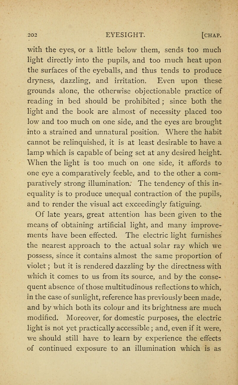 with the eyes, or a little below them, sends too much light directly into the pupils, and too much heat upon the surfaces of the eyeballs, and thus tends to produce dryness, dazzling, and irritation. Even upon these grounds alone, the otherwise objectionable practice of reading in bed should be prohibited ; since both the light and the book are almost of necessity placed too low and too much on one side, and the eyes are brought into a strained and unnatural position. Where the habit cannot be relinquished, it is at least desirable to have a lamp which is capable of being set at any desired height. When the light is too much on one side, it affords to one eye a comparatively feeble, and to the other a com- paratively strong illumination.' The tendency of this in- equality is to produce unequal contraction of the pupils, and to render the visual act exceedingly fatiguing. Of late years, great attention has been given to the means of obtaining artificial light, and many improve- ments have been effected. The electric light furnishes the nearest approach to the actual solar ray which we possess, since it contains almost the same proportion of violet; but it is rendered dazzling by the directness with which it comes to us from its source, and by the conse- quent absence of those multitudinous reflections to which, in the case of sunHght, reference has previously been made, and by which both its colour and its brightness are much modified. Moreover, for domestic purposes, the electric light is not yet practically accessible; and, even if it were, we should still have to learn by experience the effects of continued exposure to an illumination which is as