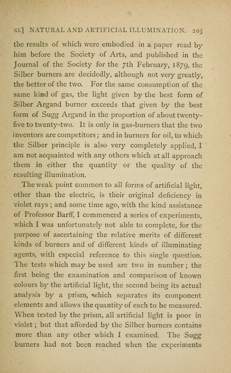 the results of which were embodied in a paper read by him before the Society of Arts, and pubHshed in the Journal of the Society for the 7th February, 1879, the Silber burners are decidedly, although not very greatly, the better of the two. For the same consumption of the same kind of gas, the light given by the best form of Silber Argand burner exceeds that given by the best form of Sugg Argand in the proportion of about twenty- five to twenty-two. It is only in gas-burners that the two inventors are competitors ; and in burners for oil, to which the Silber principle is also very completely applied, I am not acquainted with any others which at all approach them in either the quantity or the quality of the resulting illumination. The weak point common to all forms of artificial light, other than the electric, is their original deficiency in violet rays ; and some time ago, with the kind assistance of Professor Barff, I commenced a series of experiments, which I was unfortunately not able to complete, for the purpose of ascertaining the relative merits of different kinds of burners and of different kinds of illuminating agents, with especial reference to this single question. The tests which may be used are two in number ; the first being the examination and comparison of known colours by the artificial light, the second being its actual analysis by a prism, <which separates its component elements and allows the quantity of each to be measured. When tested by the prism, all artificial light is poor in violet; but that afforded by the Silber burners contains more than any other which I examined. The Sugg burners had not been reached when the experiments