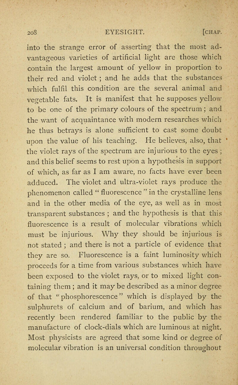 into the strange error of asserting that the most ad- vantageous varieties of artificial Hght are those which contain the largest amount of yellow in proportion to their red and violet ; and he adds that the substances which fulfil this condition are the several animal and ve^^etable fats. It is manifest that he supposes yellow to be one of the primary colours of the spectrum; and the want of acquaintance with modern researches which he thus betrays is alone sufficient to cast some doubt upon the value of his teaching. He believes, also, that ' the violet rays of the spectrum are injurious to the eyes ; and this belief seems to rest upon a hypothesis in support of which, as far as I am aware, no facts have ever been adduced. The violet and ultra-violet rays produce the phenomenon called  fluorescence  in the crystalline lens and in the other media of the eye, as well as in most transparent substances ; and the hypothesis is that this fluorescence is a result of molecular vibrations which must be injurious. Why they should be injurious is not stated ; and there is not a particle of evidence that they are so. Fluorescence is a faint luminosity which proceeds for a time from various substances which have been exposed to the violet rays, or to mixed light con- taining them ; and it may be described as a minor degree of that phosphorescence which is displayed by the sulphurets of calcium and of barium, and which has recently been rendered familiar to the pubHc by the manufacture of clock-dials which are luminous at night. Most physicists are agreed that some kind or degree of molecular vibration is an universal condition throughout