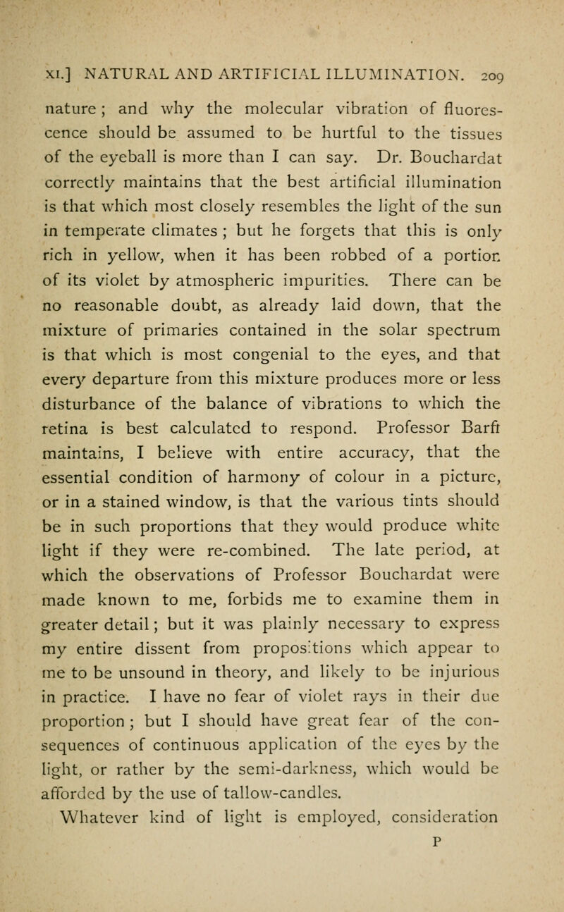 nature; and why the molecular vibration of fluores- cence should be assumed to be hurtful to the tissues of the eyeball is more than I can say. Dr. Bouchardat correctly maintains that the best artificial illumination is that which most closely resembles the light of the sun in temperate climates ; but he forgets that this is only rich in yellow, when it has been robbed of a portion of its violet by atmospheric impurities. There can be no reasonable doubt, as already laid down, that the mixture of primaries contained in the solar spectrum is that which is most congenial to the eyes, and that every departure from this mixture produces more or less disturbance of the balance of vibrations to which the retina is best calculated to respond. Professor Barfi maintains, I believe with entire accuracy, that the essential condition of harmony of colour in a picture, or in a stained window, is that the various tints should be in such proportions that they would produce white light if they were re-combined. The late period, at which the observations of Professor Bouchardat were made known to me, forbids me to examine them in greater detail; but it was plainly necessary to express my entire dissent from propositions which appear to ine to be unsound in theory, and likely to be injurious in practice. I have no fear of violet rays in their due proportion ; but I should have great fear of the con- sequences of continuous application of the eyes by the light, or rather by the semi-darkness, which would be afforded by the use of tallow-candles. Whatever kind of light is employed, consideration P