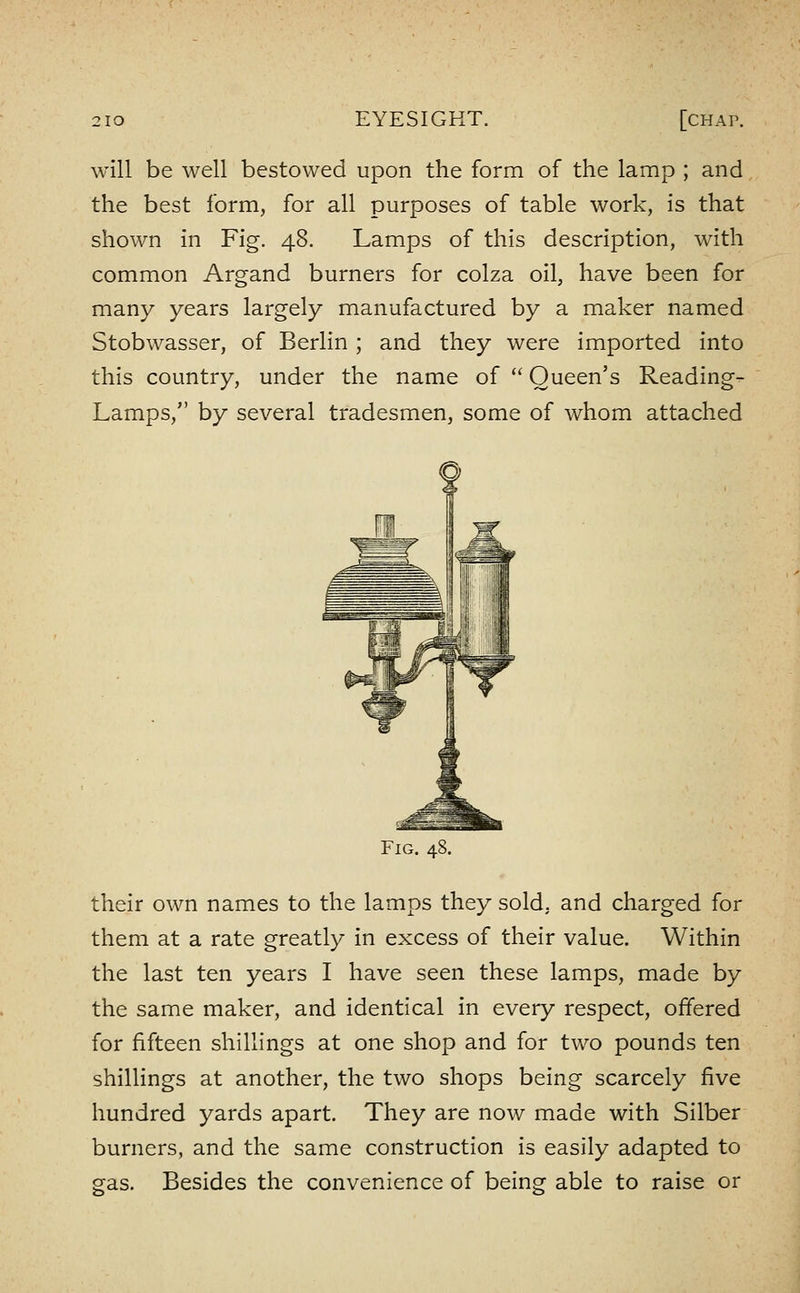 will be well bestowed upon the form of the lamp ; and the best form, for all purposes of table work, is that shown in Fig. 48. Lamps of this description, with common Argand burners for colza oil, have been for many years largely manufactured by a maker named Stobwasser, of Berlin ; and they were imported into this country, under the name of  Queen's Reading- Lamps, by several tradesmen, some of whom attached Fig. 48. their own names to the lamps they sold, and charged for them at a rate greatly in excess of their value. Within the last ten years I have seen these lamps, made by the same maker, and identical in every respect, offered for fifteen shillings at one shop and for two pounds ten shillings at another, the two shops being scarcely five hundred yards apart. They are now made with Silber burners, and the same construction is easily adapted to gas. Besides the convenience of being able to raise or