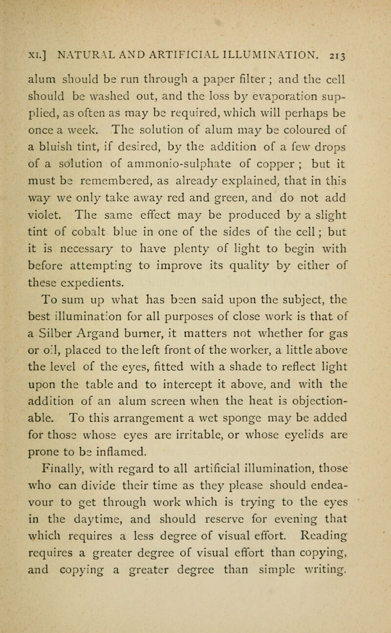 alum should be run through a paper filter ; and the cell should be washed out, and the loss b}^ evaporation sup- plied, as often as may be required, which will perhaps be once a week. The solution of alum may be coloured of a bluish tint, if desired, by the addition of a few drops of a solution of ammonio-sulphate of copper ; but it must be remembered, as already explained, that in this way we only take away red and green, and do not add violet. The same effect may be produced by a slight tint of cobalt blue in one of the sides of the cell; but it is necessary to have plenty of light to begin with before attempting to improve its quality by either of these expedients. To sum up what has been said upon the subject, the best illumination for all purposes of close work is that of a Silber Argand burner, it matters not whether for gas or oil, placed to the left front of the worker, a little above the level of the eyes, fitted with a shade to reflect light upon the table and to intercept it above, and with the addition of an alum screen when the heat is objection- able. To this arrangement a wet sponge may be added for those whose eyes are irritable, or whose eyelids are prone to be inflamed. Finally, with regard to all artificial Illumination, those who can divide their time as they please should endea- vour to get through work which is trying to the eyes in the daytime, and should reserve for evening that which requires a less degree of visual effort. Reading requires a greater degree of visual effort than copying, and copying a greater degree than simple writing.